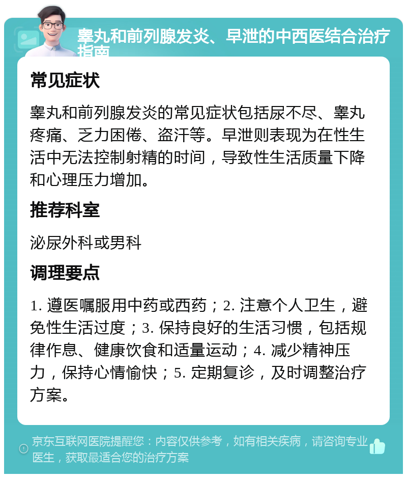 睾丸和前列腺发炎、早泄的中西医结合治疗指南 常见症状 睾丸和前列腺发炎的常见症状包括尿不尽、睾丸疼痛、乏力困倦、盗汗等。早泄则表现为在性生活中无法控制射精的时间，导致性生活质量下降和心理压力增加。 推荐科室 泌尿外科或男科 调理要点 1. 遵医嘱服用中药或西药；2. 注意个人卫生，避免性生活过度；3. 保持良好的生活习惯，包括规律作息、健康饮食和适量运动；4. 减少精神压力，保持心情愉快；5. 定期复诊，及时调整治疗方案。