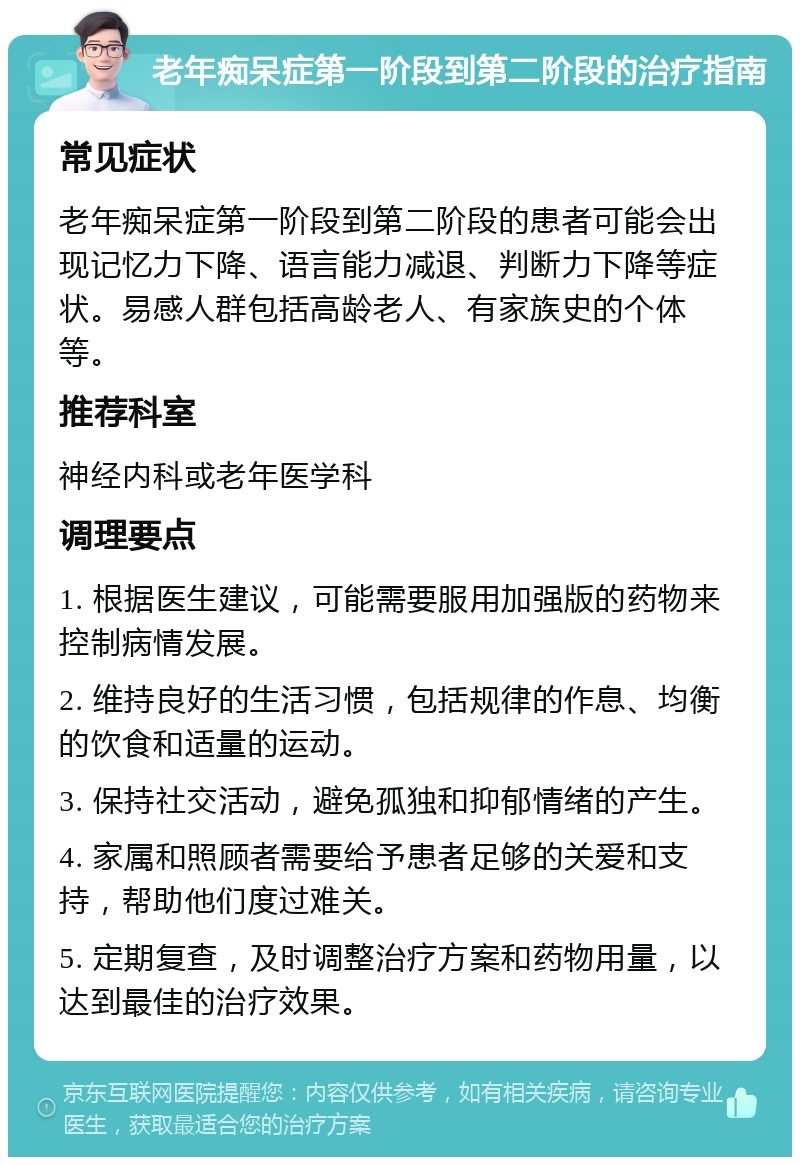 老年痴呆症第一阶段到第二阶段的治疗指南 常见症状 老年痴呆症第一阶段到第二阶段的患者可能会出现记忆力下降、语言能力减退、判断力下降等症状。易感人群包括高龄老人、有家族史的个体等。 推荐科室 神经内科或老年医学科 调理要点 1. 根据医生建议，可能需要服用加强版的药物来控制病情发展。 2. 维持良好的生活习惯，包括规律的作息、均衡的饮食和适量的运动。 3. 保持社交活动，避免孤独和抑郁情绪的产生。 4. 家属和照顾者需要给予患者足够的关爱和支持，帮助他们度过难关。 5. 定期复查，及时调整治疗方案和药物用量，以达到最佳的治疗效果。