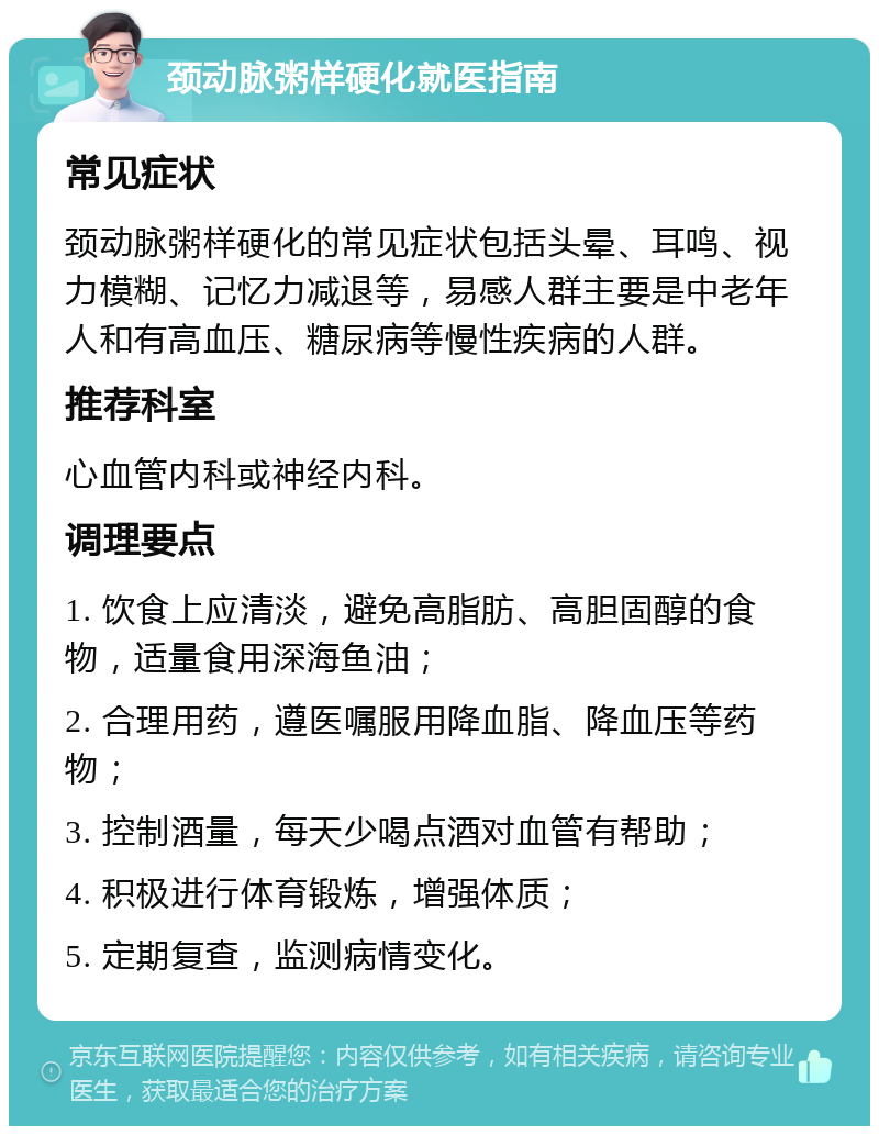 颈动脉粥样硬化就医指南 常见症状 颈动脉粥样硬化的常见症状包括头晕、耳鸣、视力模糊、记忆力减退等，易感人群主要是中老年人和有高血压、糖尿病等慢性疾病的人群。 推荐科室 心血管内科或神经内科。 调理要点 1. 饮食上应清淡，避免高脂肪、高胆固醇的食物，适量食用深海鱼油； 2. 合理用药，遵医嘱服用降血脂、降血压等药物； 3. 控制酒量，每天少喝点酒对血管有帮助； 4. 积极进行体育锻炼，增强体质； 5. 定期复查，监测病情变化。