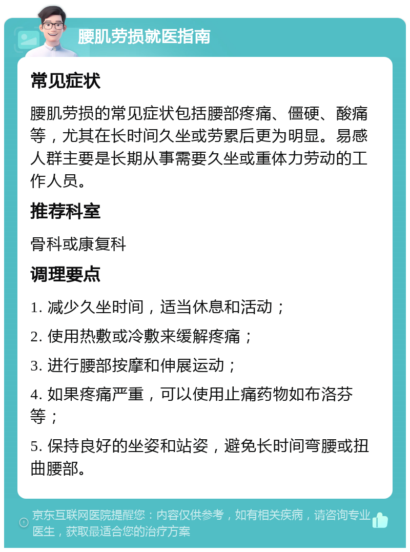 腰肌劳损就医指南 常见症状 腰肌劳损的常见症状包括腰部疼痛、僵硬、酸痛等，尤其在长时间久坐或劳累后更为明显。易感人群主要是长期从事需要久坐或重体力劳动的工作人员。 推荐科室 骨科或康复科 调理要点 1. 减少久坐时间，适当休息和活动； 2. 使用热敷或冷敷来缓解疼痛； 3. 进行腰部按摩和伸展运动； 4. 如果疼痛严重，可以使用止痛药物如布洛芬等； 5. 保持良好的坐姿和站姿，避免长时间弯腰或扭曲腰部。