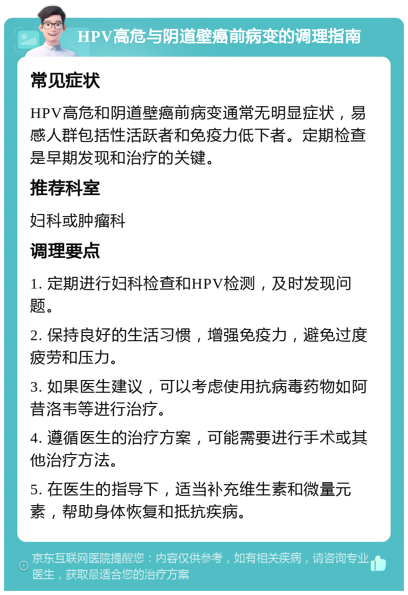 HPV高危与阴道壁癌前病变的调理指南 常见症状 HPV高危和阴道壁癌前病变通常无明显症状，易感人群包括性活跃者和免疫力低下者。定期检查是早期发现和治疗的关键。 推荐科室 妇科或肿瘤科 调理要点 1. 定期进行妇科检查和HPV检测，及时发现问题。 2. 保持良好的生活习惯，增强免疫力，避免过度疲劳和压力。 3. 如果医生建议，可以考虑使用抗病毒药物如阿昔洛韦等进行治疗。 4. 遵循医生的治疗方案，可能需要进行手术或其他治疗方法。 5. 在医生的指导下，适当补充维生素和微量元素，帮助身体恢复和抵抗疾病。