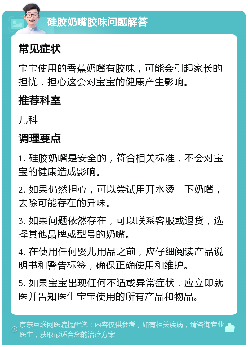 硅胶奶嘴胶味问题解答 常见症状 宝宝使用的香蕉奶嘴有胶味，可能会引起家长的担忧，担心这会对宝宝的健康产生影响。 推荐科室 儿科 调理要点 1. 硅胶奶嘴是安全的，符合相关标准，不会对宝宝的健康造成影响。 2. 如果仍然担心，可以尝试用开水烫一下奶嘴，去除可能存在的异味。 3. 如果问题依然存在，可以联系客服或退货，选择其他品牌或型号的奶嘴。 4. 在使用任何婴儿用品之前，应仔细阅读产品说明书和警告标签，确保正确使用和维护。 5. 如果宝宝出现任何不适或异常症状，应立即就医并告知医生宝宝使用的所有产品和物品。