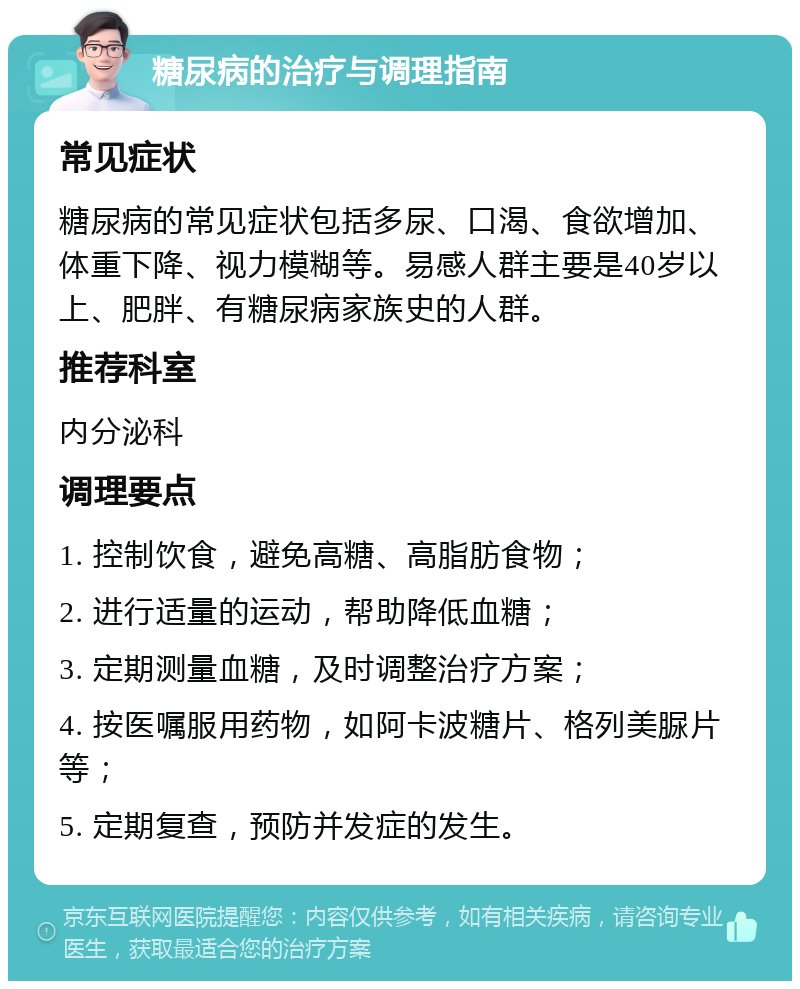 糖尿病的治疗与调理指南 常见症状 糖尿病的常见症状包括多尿、口渴、食欲增加、体重下降、视力模糊等。易感人群主要是40岁以上、肥胖、有糖尿病家族史的人群。 推荐科室 内分泌科 调理要点 1. 控制饮食，避免高糖、高脂肪食物； 2. 进行适量的运动，帮助降低血糖； 3. 定期测量血糖，及时调整治疗方案； 4. 按医嘱服用药物，如阿卡波糖片、格列美脲片等； 5. 定期复查，预防并发症的发生。