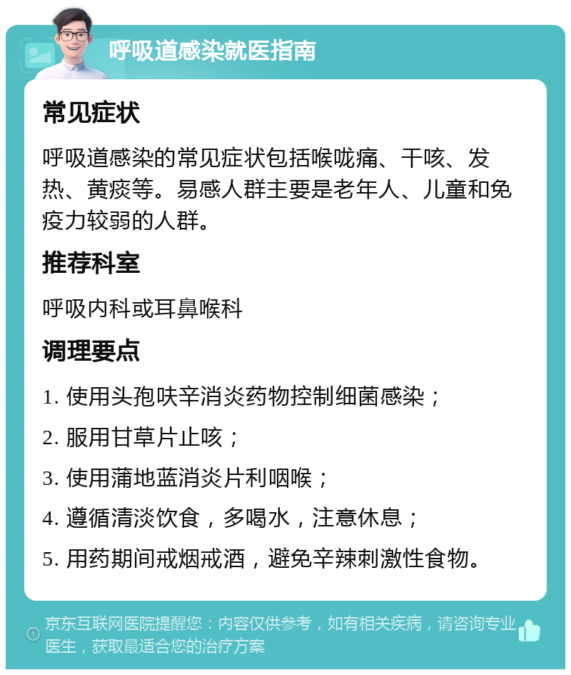 呼吸道感染就医指南 常见症状 呼吸道感染的常见症状包括喉咙痛、干咳、发热、黄痰等。易感人群主要是老年人、儿童和免疫力较弱的人群。 推荐科室 呼吸内科或耳鼻喉科 调理要点 1. 使用头孢呋辛消炎药物控制细菌感染； 2. 服用甘草片止咳； 3. 使用蒲地蓝消炎片利咽喉； 4. 遵循清淡饮食，多喝水，注意休息； 5. 用药期间戒烟戒酒，避免辛辣刺激性食物。