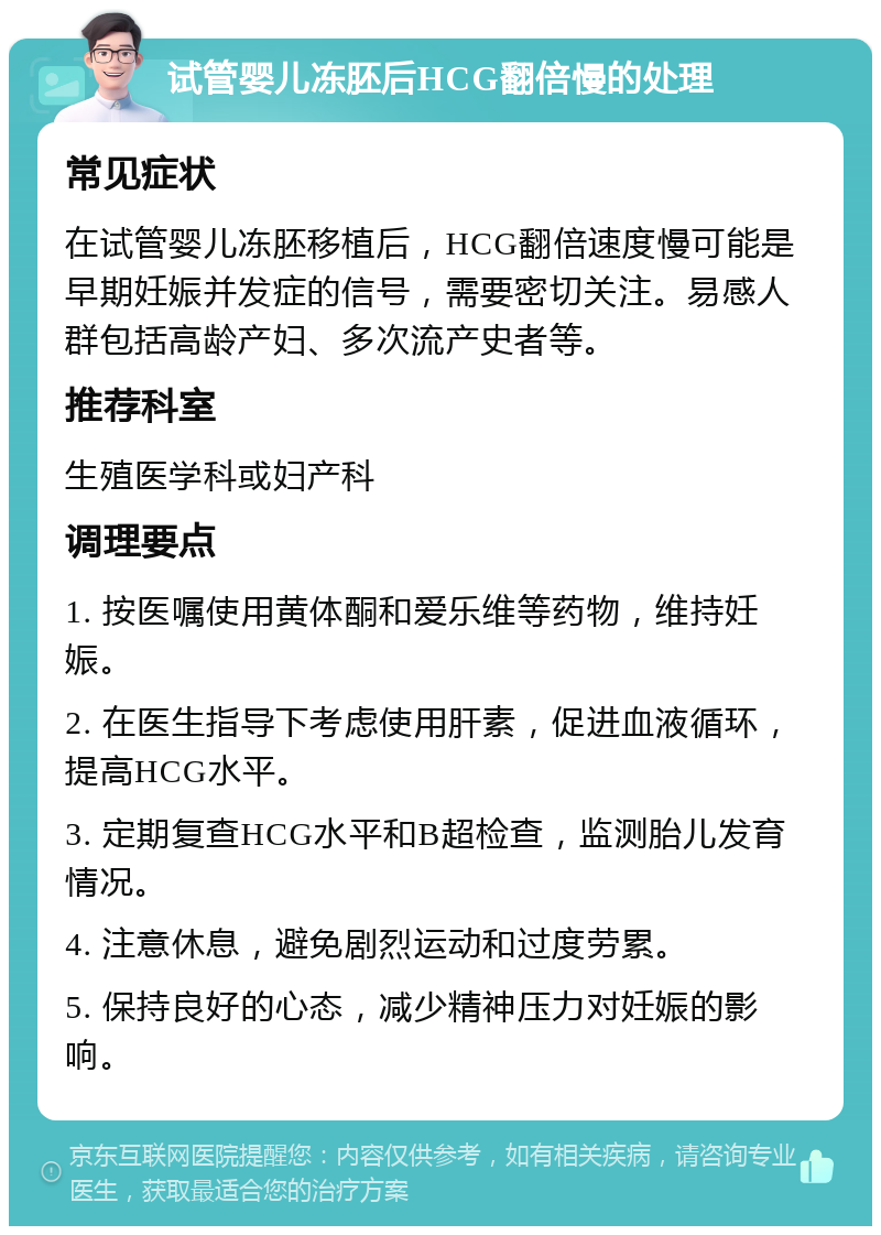 试管婴儿冻胚后HCG翻倍慢的处理 常见症状 在试管婴儿冻胚移植后，HCG翻倍速度慢可能是早期妊娠并发症的信号，需要密切关注。易感人群包括高龄产妇、多次流产史者等。 推荐科室 生殖医学科或妇产科 调理要点 1. 按医嘱使用黄体酮和爱乐维等药物，维持妊娠。 2. 在医生指导下考虑使用肝素，促进血液循环，提高HCG水平。 3. 定期复查HCG水平和B超检查，监测胎儿发育情况。 4. 注意休息，避免剧烈运动和过度劳累。 5. 保持良好的心态，减少精神压力对妊娠的影响。