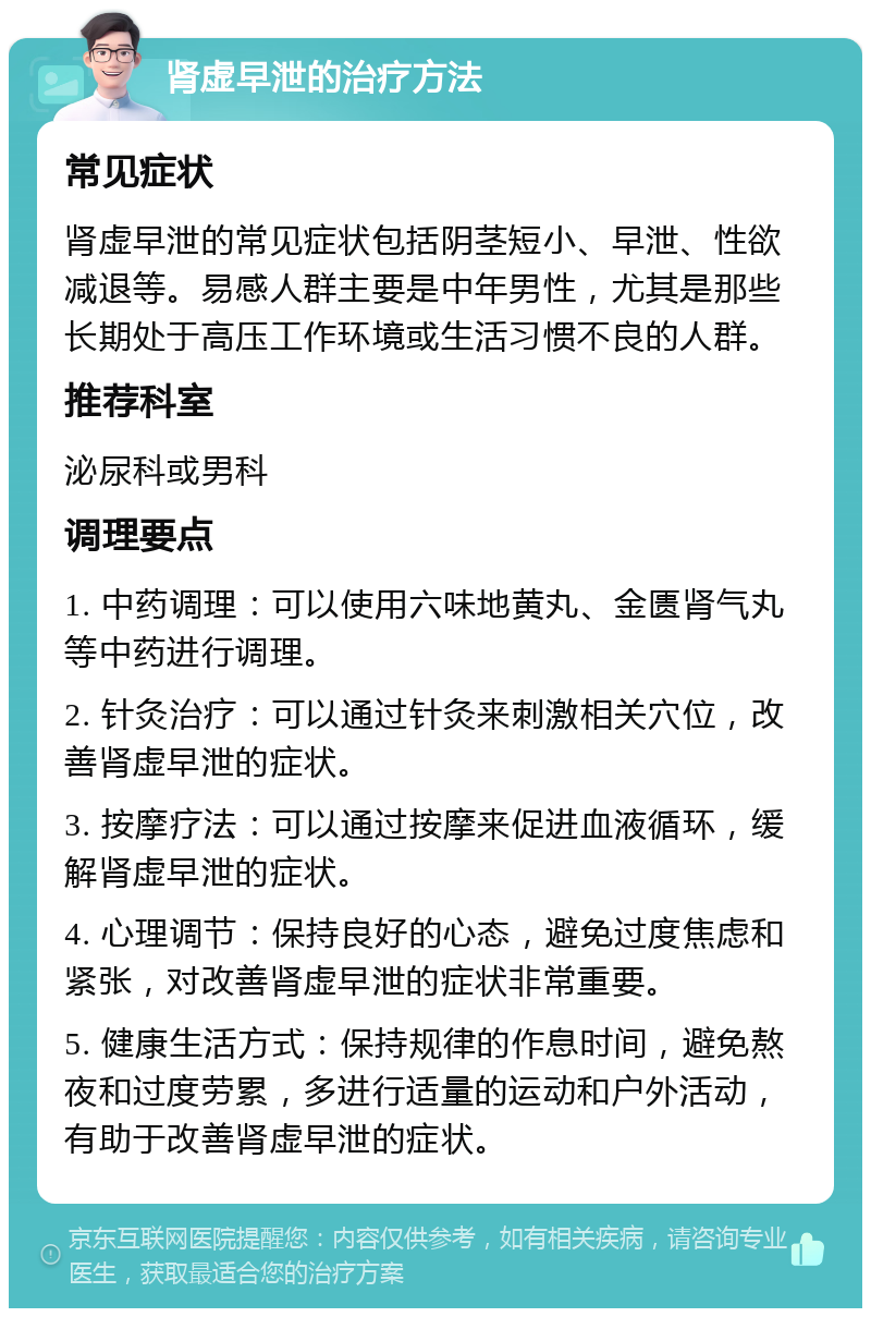 肾虚早泄的治疗方法 常见症状 肾虚早泄的常见症状包括阴茎短小、早泄、性欲减退等。易感人群主要是中年男性，尤其是那些长期处于高压工作环境或生活习惯不良的人群。 推荐科室 泌尿科或男科 调理要点 1. 中药调理：可以使用六味地黄丸、金匮肾气丸等中药进行调理。 2. 针灸治疗：可以通过针灸来刺激相关穴位，改善肾虚早泄的症状。 3. 按摩疗法：可以通过按摩来促进血液循环，缓解肾虚早泄的症状。 4. 心理调节：保持良好的心态，避免过度焦虑和紧张，对改善肾虚早泄的症状非常重要。 5. 健康生活方式：保持规律的作息时间，避免熬夜和过度劳累，多进行适量的运动和户外活动，有助于改善肾虚早泄的症状。