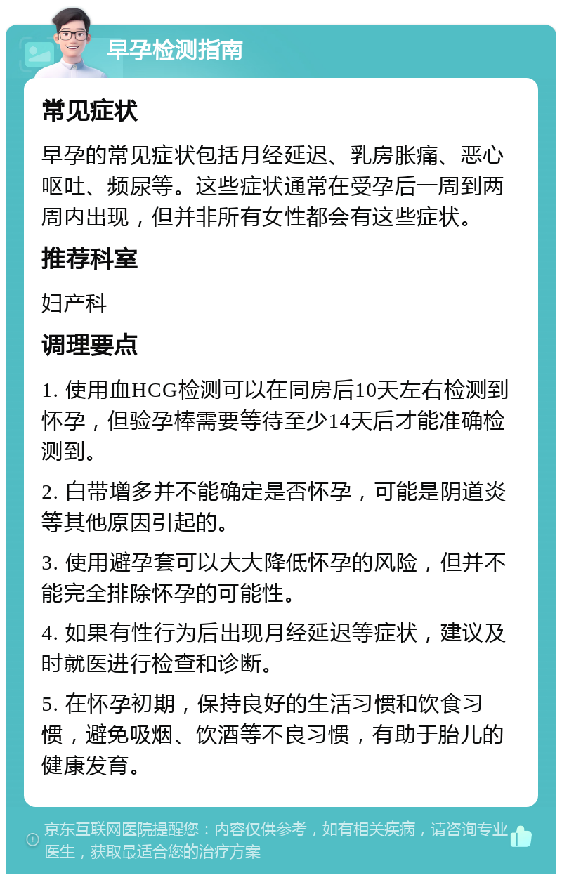 早孕检测指南 常见症状 早孕的常见症状包括月经延迟、乳房胀痛、恶心呕吐、频尿等。这些症状通常在受孕后一周到两周内出现，但并非所有女性都会有这些症状。 推荐科室 妇产科 调理要点 1. 使用血HCG检测可以在同房后10天左右检测到怀孕，但验孕棒需要等待至少14天后才能准确检测到。 2. 白带增多并不能确定是否怀孕，可能是阴道炎等其他原因引起的。 3. 使用避孕套可以大大降低怀孕的风险，但并不能完全排除怀孕的可能性。 4. 如果有性行为后出现月经延迟等症状，建议及时就医进行检查和诊断。 5. 在怀孕初期，保持良好的生活习惯和饮食习惯，避免吸烟、饮酒等不良习惯，有助于胎儿的健康发育。