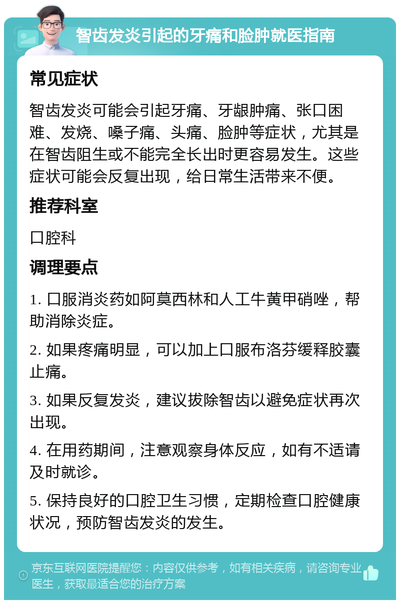 智齿发炎引起的牙痛和脸肿就医指南 常见症状 智齿发炎可能会引起牙痛、牙龈肿痛、张口困难、发烧、嗓子痛、头痛、脸肿等症状，尤其是在智齿阻生或不能完全长出时更容易发生。这些症状可能会反复出现，给日常生活带来不便。 推荐科室 口腔科 调理要点 1. 口服消炎药如阿莫西林和人工牛黄甲硝唑，帮助消除炎症。 2. 如果疼痛明显，可以加上口服布洛芬缓释胶囊止痛。 3. 如果反复发炎，建议拔除智齿以避免症状再次出现。 4. 在用药期间，注意观察身体反应，如有不适请及时就诊。 5. 保持良好的口腔卫生习惯，定期检查口腔健康状况，预防智齿发炎的发生。