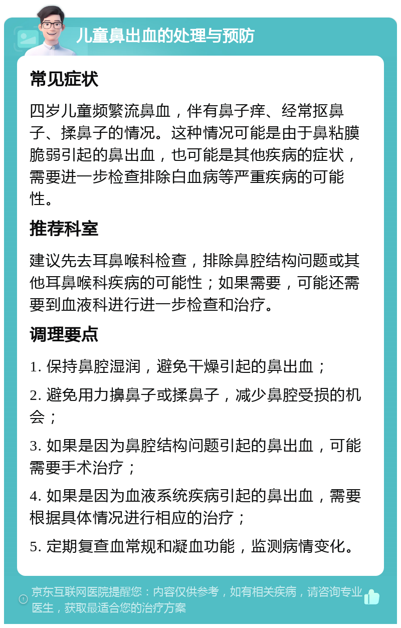 儿童鼻出血的处理与预防 常见症状 四岁儿童频繁流鼻血，伴有鼻子痒、经常抠鼻子、揉鼻子的情况。这种情况可能是由于鼻粘膜脆弱引起的鼻出血，也可能是其他疾病的症状，需要进一步检查排除白血病等严重疾病的可能性。 推荐科室 建议先去耳鼻喉科检查，排除鼻腔结构问题或其他耳鼻喉科疾病的可能性；如果需要，可能还需要到血液科进行进一步检查和治疗。 调理要点 1. 保持鼻腔湿润，避免干燥引起的鼻出血； 2. 避免用力擤鼻子或揉鼻子，减少鼻腔受损的机会； 3. 如果是因为鼻腔结构问题引起的鼻出血，可能需要手术治疗； 4. 如果是因为血液系统疾病引起的鼻出血，需要根据具体情况进行相应的治疗； 5. 定期复查血常规和凝血功能，监测病情变化。