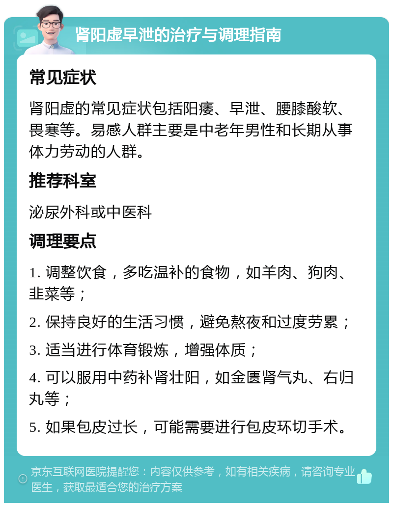 肾阳虚早泄的治疗与调理指南 常见症状 肾阳虚的常见症状包括阳痿、早泄、腰膝酸软、畏寒等。易感人群主要是中老年男性和长期从事体力劳动的人群。 推荐科室 泌尿外科或中医科 调理要点 1. 调整饮食，多吃温补的食物，如羊肉、狗肉、韭菜等； 2. 保持良好的生活习惯，避免熬夜和过度劳累； 3. 适当进行体育锻炼，增强体质； 4. 可以服用中药补肾壮阳，如金匮肾气丸、右归丸等； 5. 如果包皮过长，可能需要进行包皮环切手术。