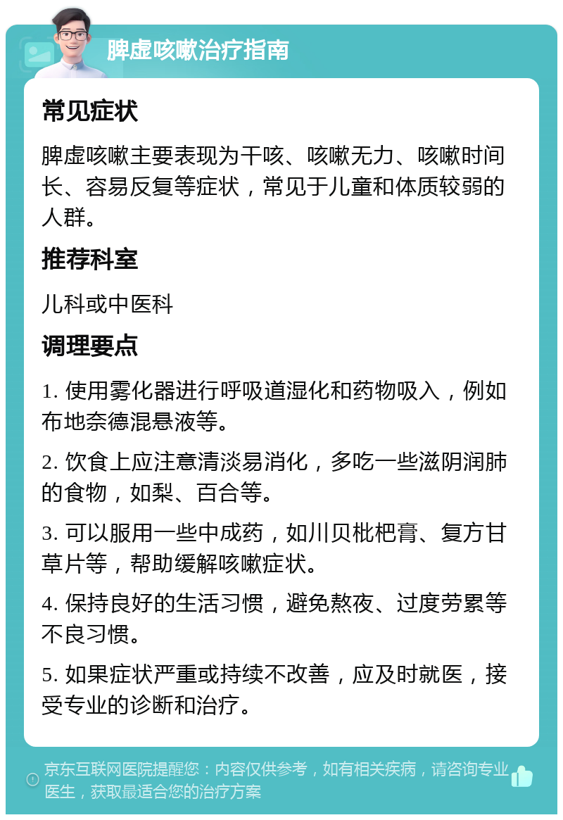 脾虚咳嗽治疗指南 常见症状 脾虚咳嗽主要表现为干咳、咳嗽无力、咳嗽时间长、容易反复等症状，常见于儿童和体质较弱的人群。 推荐科室 儿科或中医科 调理要点 1. 使用雾化器进行呼吸道湿化和药物吸入，例如布地奈德混悬液等。 2. 饮食上应注意清淡易消化，多吃一些滋阴润肺的食物，如梨、百合等。 3. 可以服用一些中成药，如川贝枇杷膏、复方甘草片等，帮助缓解咳嗽症状。 4. 保持良好的生活习惯，避免熬夜、过度劳累等不良习惯。 5. 如果症状严重或持续不改善，应及时就医，接受专业的诊断和治疗。