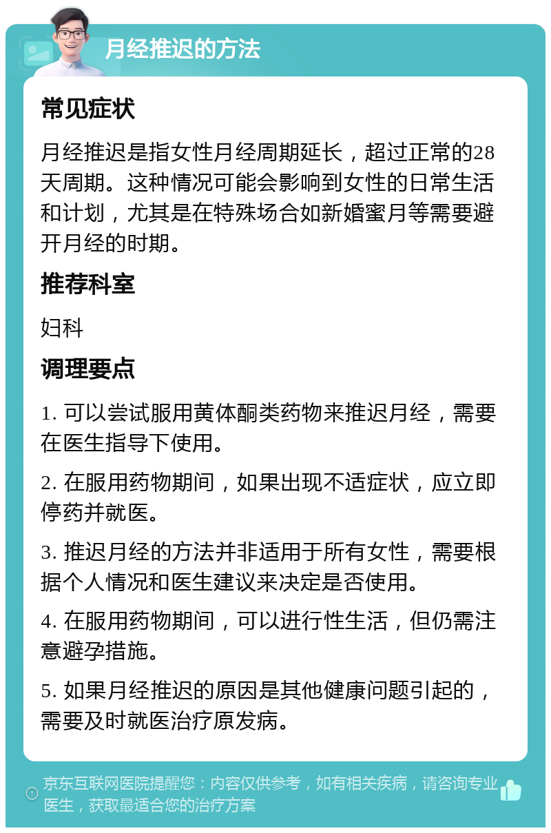 月经推迟的方法 常见症状 月经推迟是指女性月经周期延长，超过正常的28天周期。这种情况可能会影响到女性的日常生活和计划，尤其是在特殊场合如新婚蜜月等需要避开月经的时期。 推荐科室 妇科 调理要点 1. 可以尝试服用黄体酮类药物来推迟月经，需要在医生指导下使用。 2. 在服用药物期间，如果出现不适症状，应立即停药并就医。 3. 推迟月经的方法并非适用于所有女性，需要根据个人情况和医生建议来决定是否使用。 4. 在服用药物期间，可以进行性生活，但仍需注意避孕措施。 5. 如果月经推迟的原因是其他健康问题引起的，需要及时就医治疗原发病。