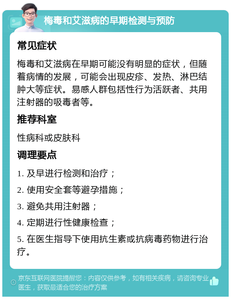 梅毒和艾滋病的早期检测与预防 常见症状 梅毒和艾滋病在早期可能没有明显的症状，但随着病情的发展，可能会出现皮疹、发热、淋巴结肿大等症状。易感人群包括性行为活跃者、共用注射器的吸毒者等。 推荐科室 性病科或皮肤科 调理要点 1. 及早进行检测和治疗； 2. 使用安全套等避孕措施； 3. 避免共用注射器； 4. 定期进行性健康检查； 5. 在医生指导下使用抗生素或抗病毒药物进行治疗。