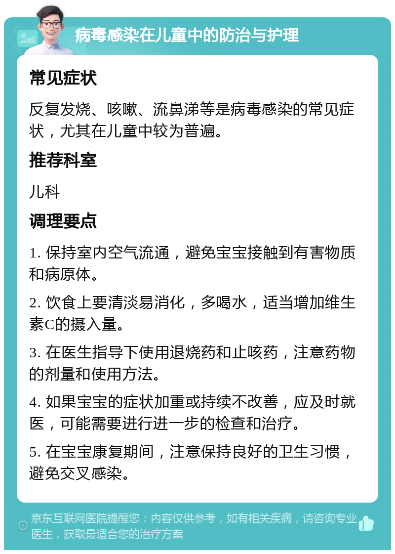 病毒感染在儿童中的防治与护理 常见症状 反复发烧、咳嗽、流鼻涕等是病毒感染的常见症状，尤其在儿童中较为普遍。 推荐科室 儿科 调理要点 1. 保持室内空气流通，避免宝宝接触到有害物质和病原体。 2. 饮食上要清淡易消化，多喝水，适当增加维生素C的摄入量。 3. 在医生指导下使用退烧药和止咳药，注意药物的剂量和使用方法。 4. 如果宝宝的症状加重或持续不改善，应及时就医，可能需要进行进一步的检查和治疗。 5. 在宝宝康复期间，注意保持良好的卫生习惯，避免交叉感染。