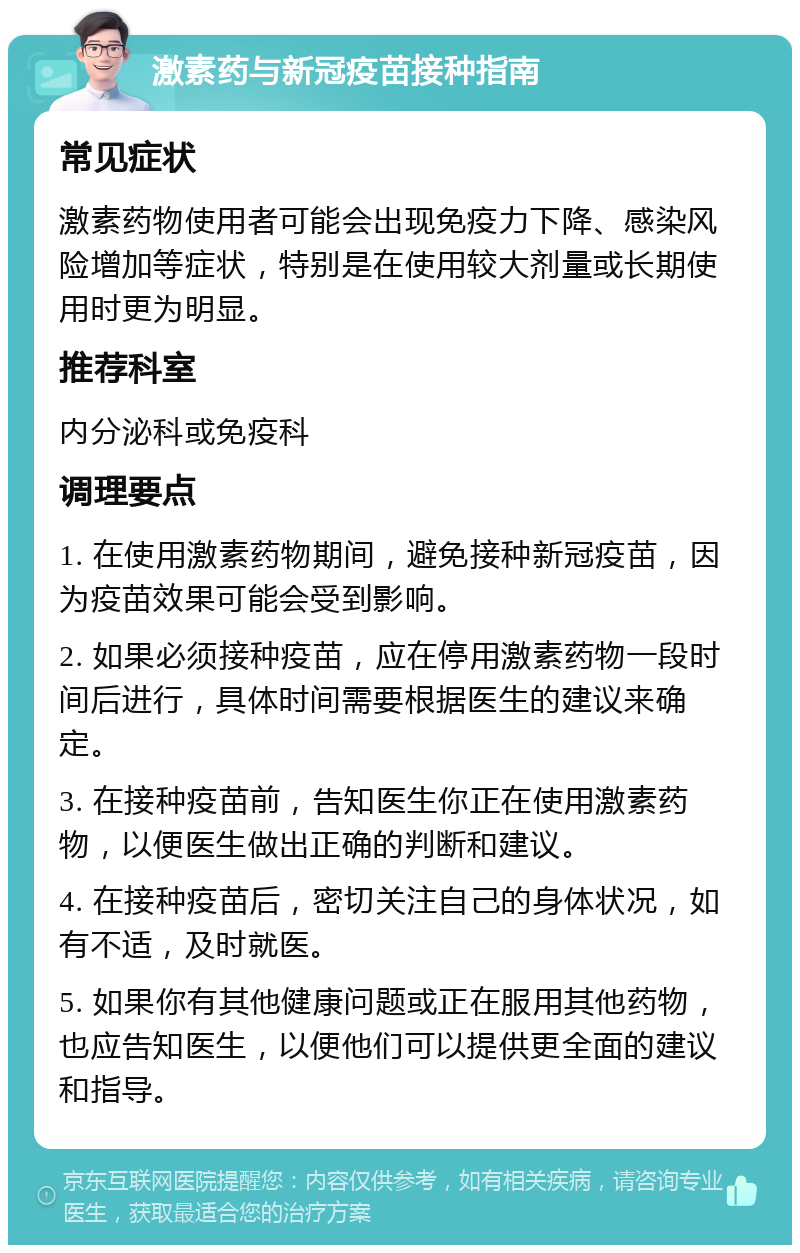 激素药与新冠疫苗接种指南 常见症状 激素药物使用者可能会出现免疫力下降、感染风险增加等症状，特别是在使用较大剂量或长期使用时更为明显。 推荐科室 内分泌科或免疫科 调理要点 1. 在使用激素药物期间，避免接种新冠疫苗，因为疫苗效果可能会受到影响。 2. 如果必须接种疫苗，应在停用激素药物一段时间后进行，具体时间需要根据医生的建议来确定。 3. 在接种疫苗前，告知医生你正在使用激素药物，以便医生做出正确的判断和建议。 4. 在接种疫苗后，密切关注自己的身体状况，如有不适，及时就医。 5. 如果你有其他健康问题或正在服用其他药物，也应告知医生，以便他们可以提供更全面的建议和指导。