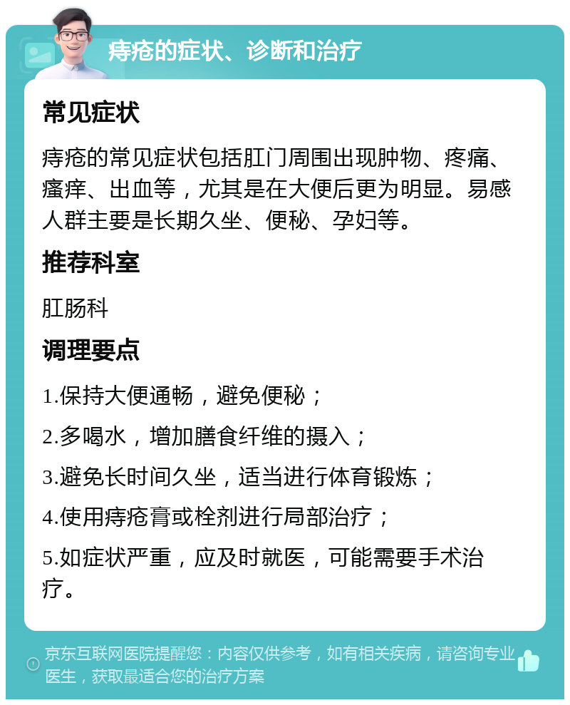 痔疮的症状、诊断和治疗 常见症状 痔疮的常见症状包括肛门周围出现肿物、疼痛、瘙痒、出血等，尤其是在大便后更为明显。易感人群主要是长期久坐、便秘、孕妇等。 推荐科室 肛肠科 调理要点 1.保持大便通畅，避免便秘； 2.多喝水，增加膳食纤维的摄入； 3.避免长时间久坐，适当进行体育锻炼； 4.使用痔疮膏或栓剂进行局部治疗； 5.如症状严重，应及时就医，可能需要手术治疗。