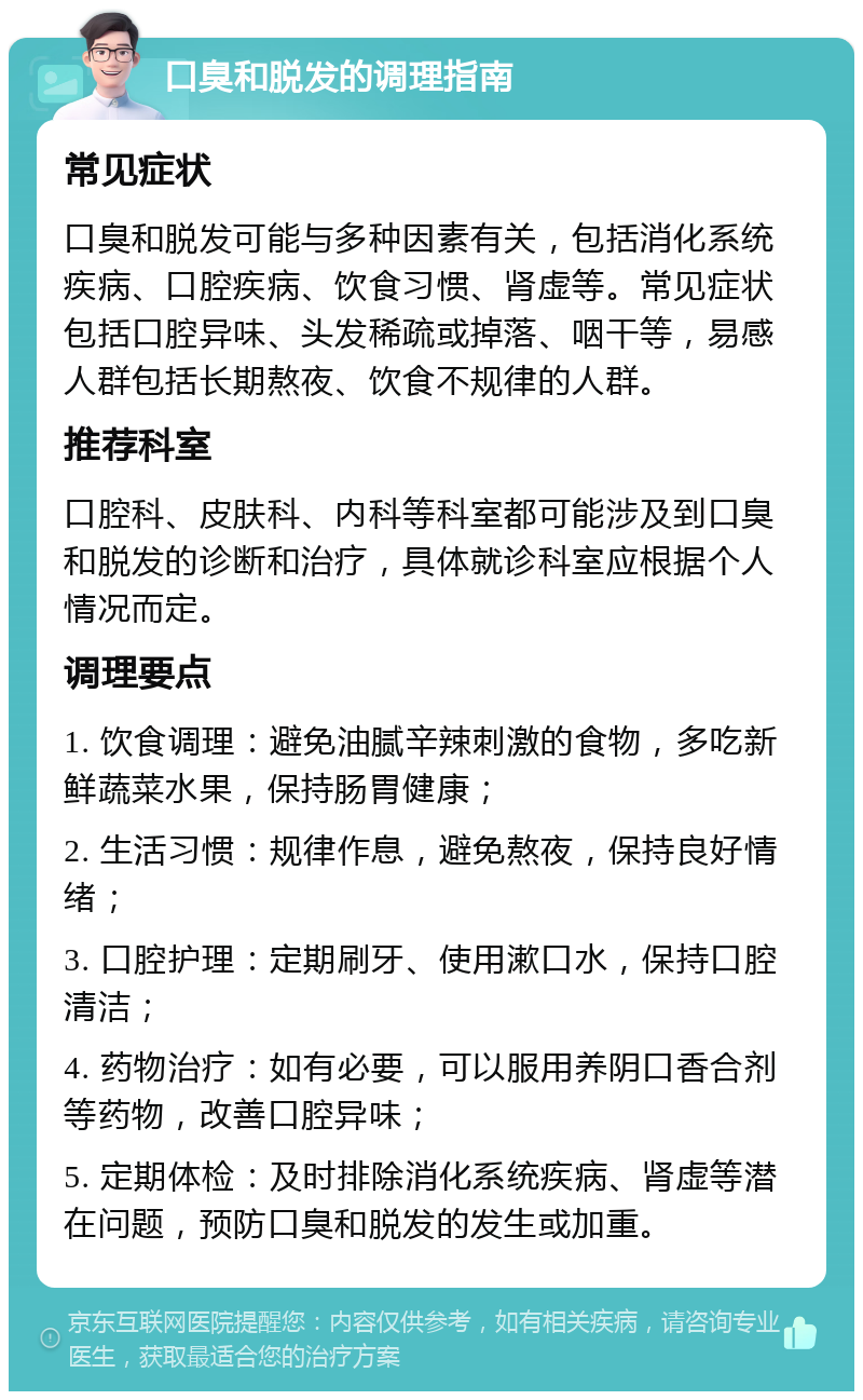 口臭和脱发的调理指南 常见症状 口臭和脱发可能与多种因素有关，包括消化系统疾病、口腔疾病、饮食习惯、肾虚等。常见症状包括口腔异味、头发稀疏或掉落、咽干等，易感人群包括长期熬夜、饮食不规律的人群。 推荐科室 口腔科、皮肤科、内科等科室都可能涉及到口臭和脱发的诊断和治疗，具体就诊科室应根据个人情况而定。 调理要点 1. 饮食调理：避免油腻辛辣刺激的食物，多吃新鲜蔬菜水果，保持肠胃健康； 2. 生活习惯：规律作息，避免熬夜，保持良好情绪； 3. 口腔护理：定期刷牙、使用漱口水，保持口腔清洁； 4. 药物治疗：如有必要，可以服用养阴口香合剂等药物，改善口腔异味； 5. 定期体检：及时排除消化系统疾病、肾虚等潜在问题，预防口臭和脱发的发生或加重。