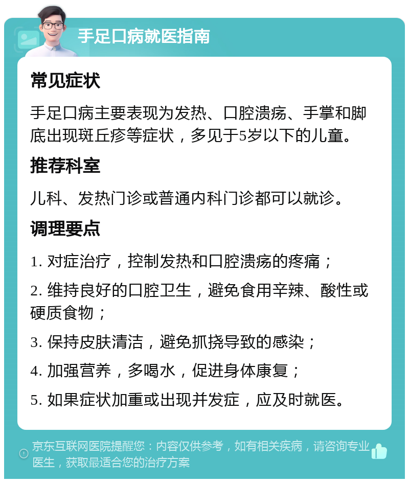 手足口病就医指南 常见症状 手足口病主要表现为发热、口腔溃疡、手掌和脚底出现斑丘疹等症状，多见于5岁以下的儿童。 推荐科室 儿科、发热门诊或普通内科门诊都可以就诊。 调理要点 1. 对症治疗，控制发热和口腔溃疡的疼痛； 2. 维持良好的口腔卫生，避免食用辛辣、酸性或硬质食物； 3. 保持皮肤清洁，避免抓挠导致的感染； 4. 加强营养，多喝水，促进身体康复； 5. 如果症状加重或出现并发症，应及时就医。