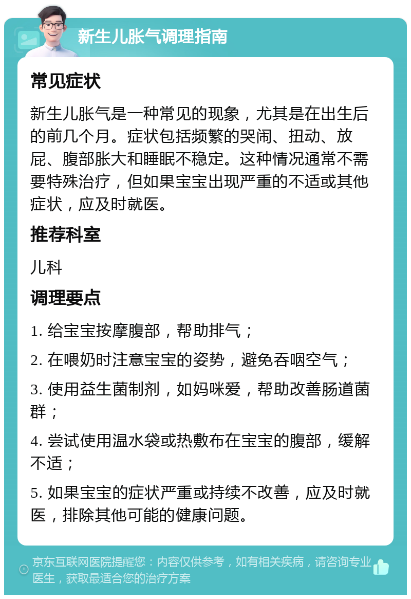 新生儿胀气调理指南 常见症状 新生儿胀气是一种常见的现象，尤其是在出生后的前几个月。症状包括频繁的哭闹、扭动、放屁、腹部胀大和睡眠不稳定。这种情况通常不需要特殊治疗，但如果宝宝出现严重的不适或其他症状，应及时就医。 推荐科室 儿科 调理要点 1. 给宝宝按摩腹部，帮助排气； 2. 在喂奶时注意宝宝的姿势，避免吞咽空气； 3. 使用益生菌制剂，如妈咪爱，帮助改善肠道菌群； 4. 尝试使用温水袋或热敷布在宝宝的腹部，缓解不适； 5. 如果宝宝的症状严重或持续不改善，应及时就医，排除其他可能的健康问题。