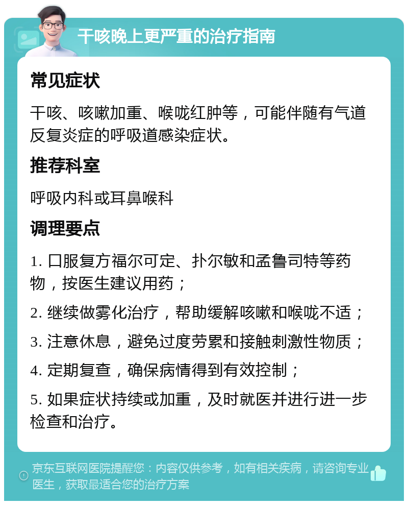 干咳晚上更严重的治疗指南 常见症状 干咳、咳嗽加重、喉咙红肿等，可能伴随有气道反复炎症的呼吸道感染症状。 推荐科室 呼吸内科或耳鼻喉科 调理要点 1. 口服复方福尔可定、扑尔敏和孟鲁司特等药物，按医生建议用药； 2. 继续做雾化治疗，帮助缓解咳嗽和喉咙不适； 3. 注意休息，避免过度劳累和接触刺激性物质； 4. 定期复查，确保病情得到有效控制； 5. 如果症状持续或加重，及时就医并进行进一步检查和治疗。