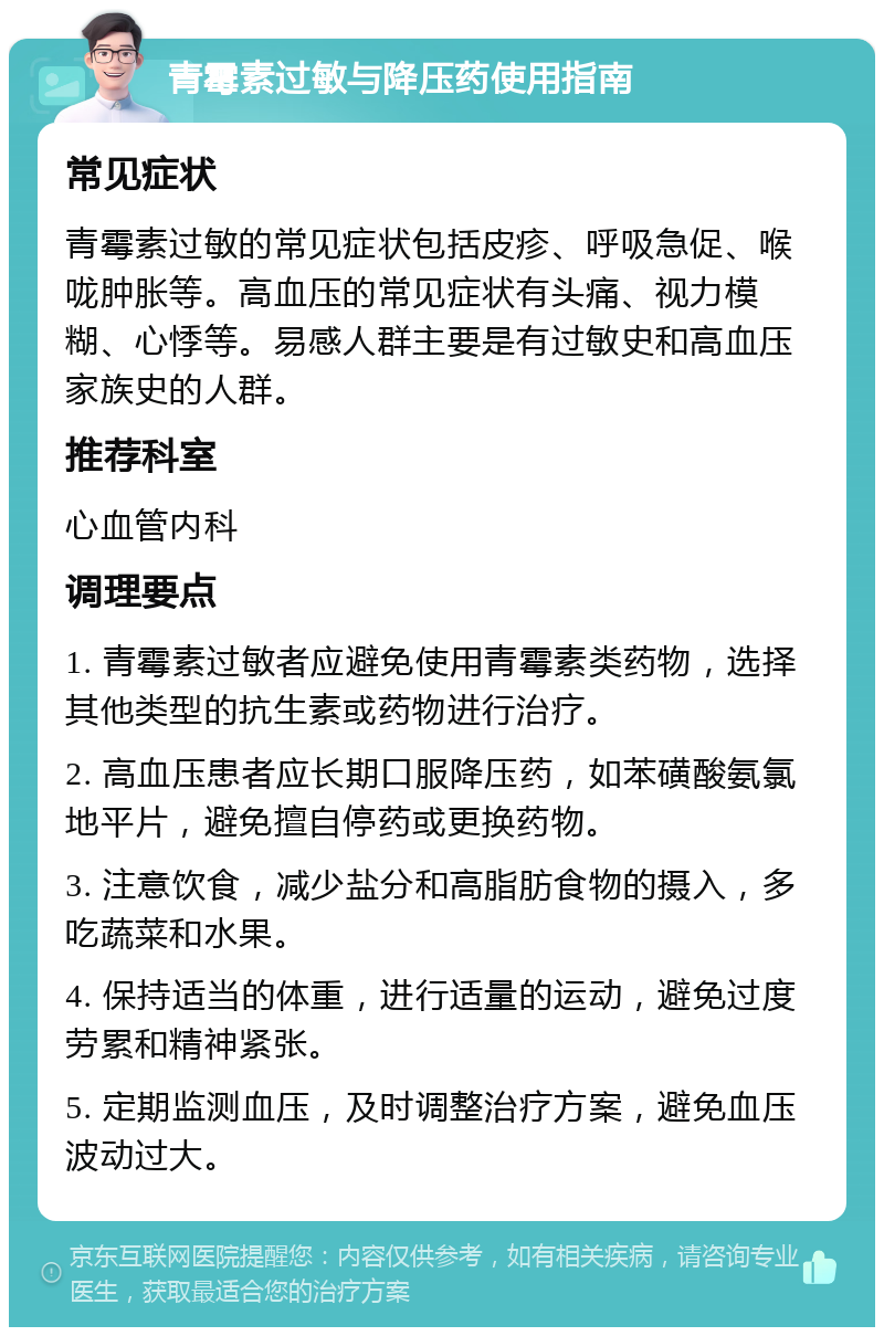 青霉素过敏与降压药使用指南 常见症状 青霉素过敏的常见症状包括皮疹、呼吸急促、喉咙肿胀等。高血压的常见症状有头痛、视力模糊、心悸等。易感人群主要是有过敏史和高血压家族史的人群。 推荐科室 心血管内科 调理要点 1. 青霉素过敏者应避免使用青霉素类药物，选择其他类型的抗生素或药物进行治疗。 2. 高血压患者应长期口服降压药，如苯磺酸氨氯地平片，避免擅自停药或更换药物。 3. 注意饮食，减少盐分和高脂肪食物的摄入，多吃蔬菜和水果。 4. 保持适当的体重，进行适量的运动，避免过度劳累和精神紧张。 5. 定期监测血压，及时调整治疗方案，避免血压波动过大。