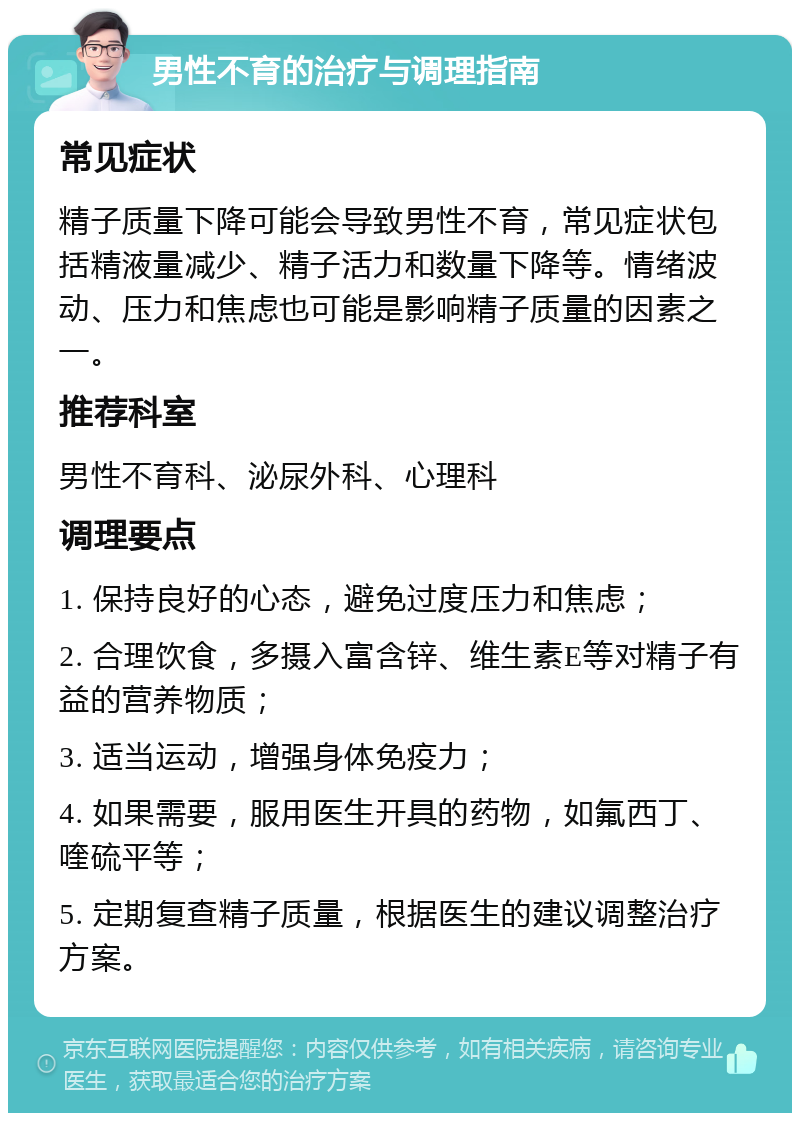 男性不育的治疗与调理指南 常见症状 精子质量下降可能会导致男性不育，常见症状包括精液量减少、精子活力和数量下降等。情绪波动、压力和焦虑也可能是影响精子质量的因素之一。 推荐科室 男性不育科、泌尿外科、心理科 调理要点 1. 保持良好的心态，避免过度压力和焦虑； 2. 合理饮食，多摄入富含锌、维生素E等对精子有益的营养物质； 3. 适当运动，增强身体免疫力； 4. 如果需要，服用医生开具的药物，如氟西丁、喹硫平等； 5. 定期复查精子质量，根据医生的建议调整治疗方案。