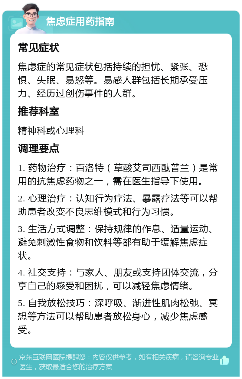 焦虑症用药指南 常见症状 焦虑症的常见症状包括持续的担忧、紧张、恐惧、失眠、易怒等。易感人群包括长期承受压力、经历过创伤事件的人群。 推荐科室 精神科或心理科 调理要点 1. 药物治疗：百洛特（草酸艾司西酞普兰）是常用的抗焦虑药物之一，需在医生指导下使用。 2. 心理治疗：认知行为疗法、暴露疗法等可以帮助患者改变不良思维模式和行为习惯。 3. 生活方式调整：保持规律的作息、适量运动、避免刺激性食物和饮料等都有助于缓解焦虑症状。 4. 社交支持：与家人、朋友或支持团体交流，分享自己的感受和困扰，可以减轻焦虑情绪。 5. 自我放松技巧：深呼吸、渐进性肌肉松弛、冥想等方法可以帮助患者放松身心，减少焦虑感受。