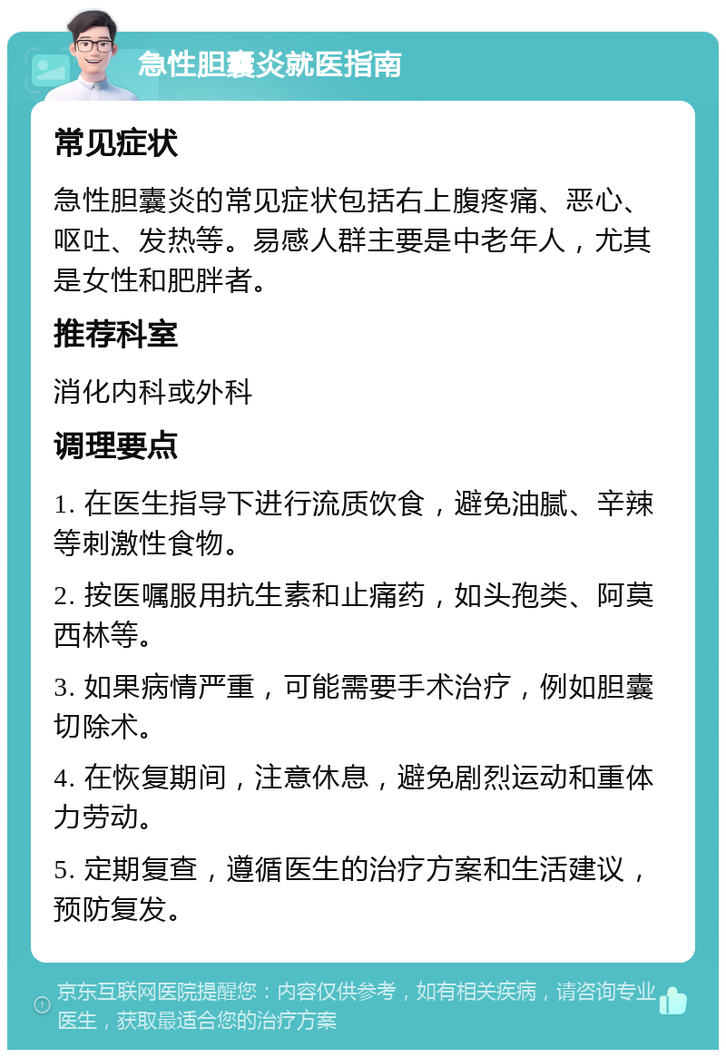 急性胆囊炎就医指南 常见症状 急性胆囊炎的常见症状包括右上腹疼痛、恶心、呕吐、发热等。易感人群主要是中老年人，尤其是女性和肥胖者。 推荐科室 消化内科或外科 调理要点 1. 在医生指导下进行流质饮食，避免油腻、辛辣等刺激性食物。 2. 按医嘱服用抗生素和止痛药，如头孢类、阿莫西林等。 3. 如果病情严重，可能需要手术治疗，例如胆囊切除术。 4. 在恢复期间，注意休息，避免剧烈运动和重体力劳动。 5. 定期复查，遵循医生的治疗方案和生活建议，预防复发。