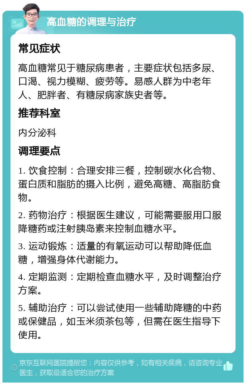 高血糖的调理与治疗 常见症状 高血糖常见于糖尿病患者，主要症状包括多尿、口渴、视力模糊、疲劳等。易感人群为中老年人、肥胖者、有糖尿病家族史者等。 推荐科室 内分泌科 调理要点 1. 饮食控制：合理安排三餐，控制碳水化合物、蛋白质和脂肪的摄入比例，避免高糖、高脂肪食物。 2. 药物治疗：根据医生建议，可能需要服用口服降糖药或注射胰岛素来控制血糖水平。 3. 运动锻炼：适量的有氧运动可以帮助降低血糖，增强身体代谢能力。 4. 定期监测：定期检查血糖水平，及时调整治疗方案。 5. 辅助治疗：可以尝试使用一些辅助降糖的中药或保健品，如玉米须茶包等，但需在医生指导下使用。