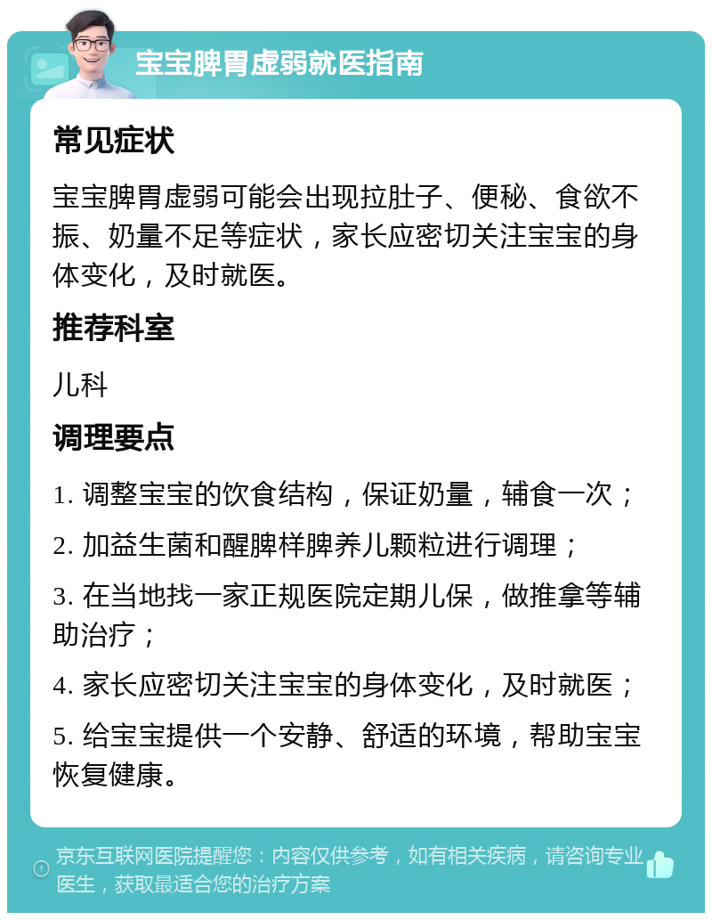 宝宝脾胃虚弱就医指南 常见症状 宝宝脾胃虚弱可能会出现拉肚子、便秘、食欲不振、奶量不足等症状，家长应密切关注宝宝的身体变化，及时就医。 推荐科室 儿科 调理要点 1. 调整宝宝的饮食结构，保证奶量，辅食一次； 2. 加益生菌和醒脾样脾养儿颗粒进行调理； 3. 在当地找一家正规医院定期儿保，做推拿等辅助治疗； 4. 家长应密切关注宝宝的身体变化，及时就医； 5. 给宝宝提供一个安静、舒适的环境，帮助宝宝恢复健康。