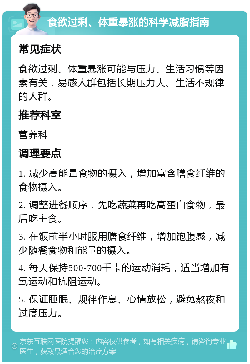 食欲过剩、体重暴涨的科学减脂指南 常见症状 食欲过剩、体重暴涨可能与压力、生活习惯等因素有关，易感人群包括长期压力大、生活不规律的人群。 推荐科室 营养科 调理要点 1. 减少高能量食物的摄入，增加富含膳食纤维的食物摄入。 2. 调整进餐顺序，先吃蔬菜再吃高蛋白食物，最后吃主食。 3. 在饭前半小时服用膳食纤维，增加饱腹感，减少随餐食物和能量的摄入。 4. 每天保持500-700千卡的运动消耗，适当增加有氧运动和抗阻运动。 5. 保证睡眠、规律作息、心情放松，避免熬夜和过度压力。