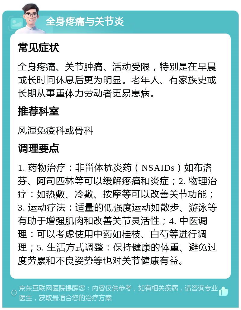 全身疼痛与关节炎 常见症状 全身疼痛、关节肿痛、活动受限，特别是在早晨或长时间休息后更为明显。老年人、有家族史或长期从事重体力劳动者更易患病。 推荐科室 风湿免疫科或骨科 调理要点 1. 药物治疗：非甾体抗炎药（NSAIDs）如布洛芬、阿司匹林等可以缓解疼痛和炎症；2. 物理治疗：如热敷、冷敷、按摩等可以改善关节功能；3. 运动疗法：适量的低强度运动如散步、游泳等有助于增强肌肉和改善关节灵活性；4. 中医调理：可以考虑使用中药如桂枝、白芍等进行调理；5. 生活方式调整：保持健康的体重、避免过度劳累和不良姿势等也对关节健康有益。