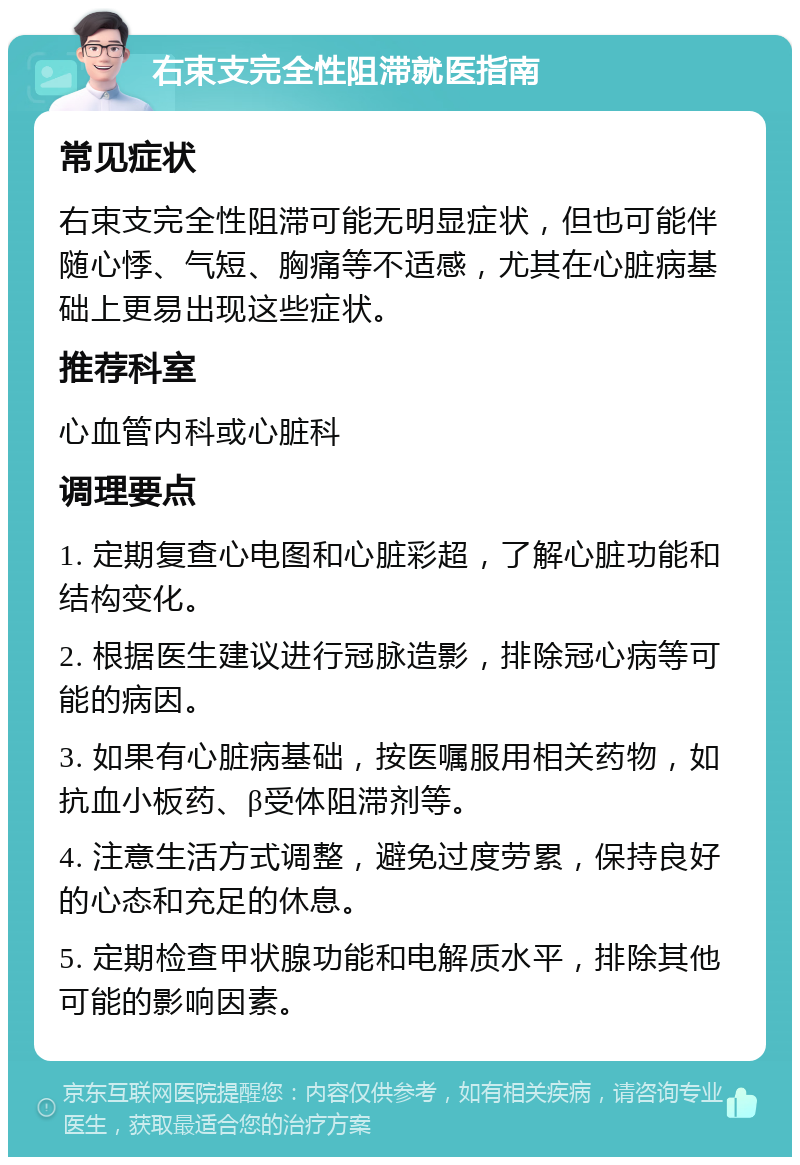 右束支完全性阻滞就医指南 常见症状 右束支完全性阻滞可能无明显症状，但也可能伴随心悸、气短、胸痛等不适感，尤其在心脏病基础上更易出现这些症状。 推荐科室 心血管内科或心脏科 调理要点 1. 定期复查心电图和心脏彩超，了解心脏功能和结构变化。 2. 根据医生建议进行冠脉造影，排除冠心病等可能的病因。 3. 如果有心脏病基础，按医嘱服用相关药物，如抗血小板药、β受体阻滞剂等。 4. 注意生活方式调整，避免过度劳累，保持良好的心态和充足的休息。 5. 定期检查甲状腺功能和电解质水平，排除其他可能的影响因素。