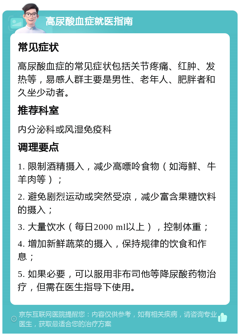 高尿酸血症就医指南 常见症状 高尿酸血症的常见症状包括关节疼痛、红肿、发热等，易感人群主要是男性、老年人、肥胖者和久坐少动者。 推荐科室 内分泌科或风湿免疫科 调理要点 1. 限制酒精摄入，减少高嘌呤食物（如海鲜、牛羊肉等）； 2. 避免剧烈运动或突然受凉，减少富含果糖饮料的摄入； 3. 大量饮水（每日2000 ml以上），控制体重； 4. 增加新鲜蔬菜的摄入，保持规律的饮食和作息； 5. 如果必要，可以服用非布司他等降尿酸药物治疗，但需在医生指导下使用。