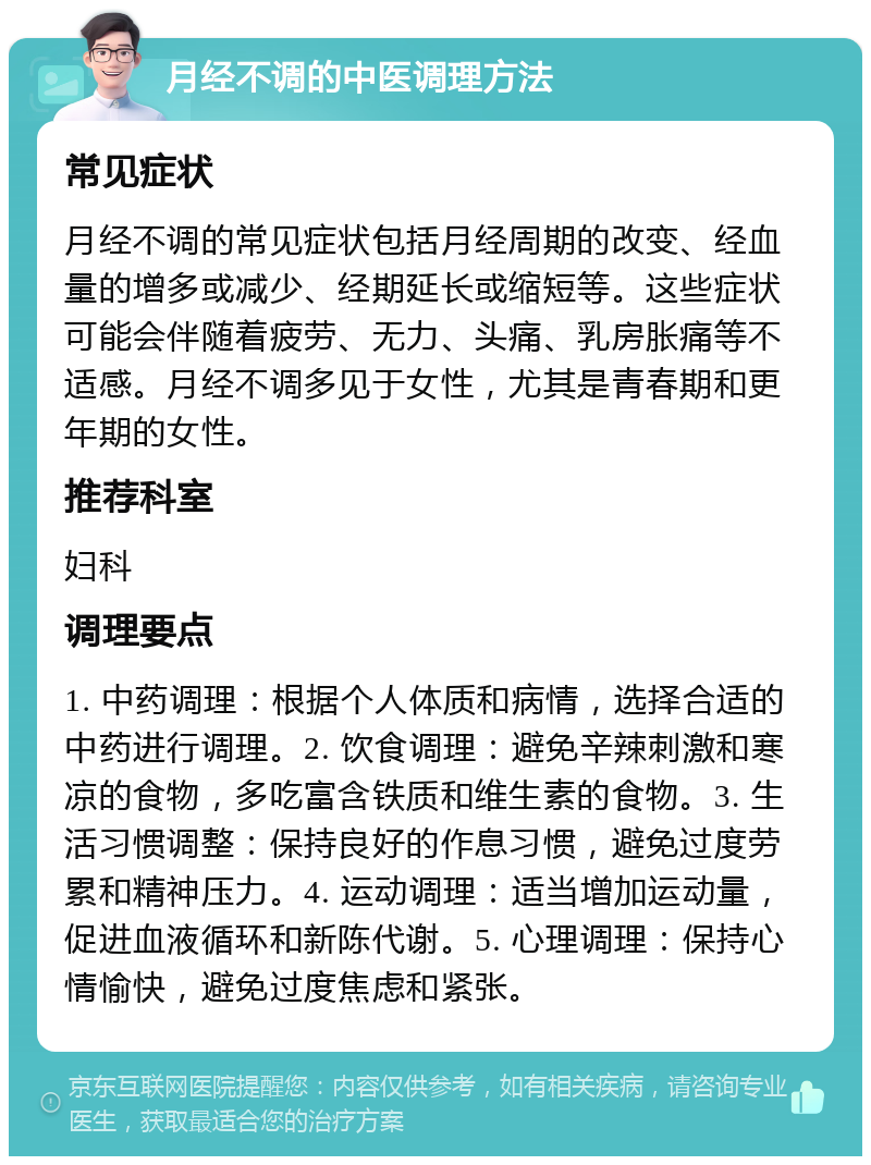 月经不调的中医调理方法 常见症状 月经不调的常见症状包括月经周期的改变、经血量的增多或减少、经期延长或缩短等。这些症状可能会伴随着疲劳、无力、头痛、乳房胀痛等不适感。月经不调多见于女性，尤其是青春期和更年期的女性。 推荐科室 妇科 调理要点 1. 中药调理：根据个人体质和病情，选择合适的中药进行调理。2. 饮食调理：避免辛辣刺激和寒凉的食物，多吃富含铁质和维生素的食物。3. 生活习惯调整：保持良好的作息习惯，避免过度劳累和精神压力。4. 运动调理：适当增加运动量，促进血液循环和新陈代谢。5. 心理调理：保持心情愉快，避免过度焦虑和紧张。