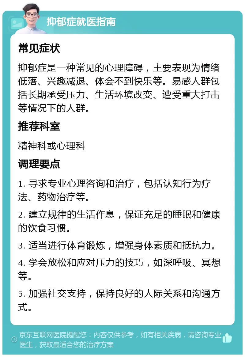 抑郁症就医指南 常见症状 抑郁症是一种常见的心理障碍，主要表现为情绪低落、兴趣减退、体会不到快乐等。易感人群包括长期承受压力、生活环境改变、遭受重大打击等情况下的人群。 推荐科室 精神科或心理科 调理要点 1. 寻求专业心理咨询和治疗，包括认知行为疗法、药物治疗等。 2. 建立规律的生活作息，保证充足的睡眠和健康的饮食习惯。 3. 适当进行体育锻炼，增强身体素质和抵抗力。 4. 学会放松和应对压力的技巧，如深呼吸、冥想等。 5. 加强社交支持，保持良好的人际关系和沟通方式。