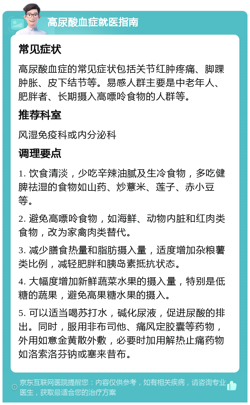 高尿酸血症就医指南 常见症状 高尿酸血症的常见症状包括关节红肿疼痛、脚踝肿胀、皮下结节等。易感人群主要是中老年人、肥胖者、长期摄入高嘌呤食物的人群等。 推荐科室 风湿免疫科或内分泌科 调理要点 1. 饮食清淡，少吃辛辣油腻及生冷食物，多吃健脾祛湿的食物如山药、炒薏米、莲子、赤小豆等。 2. 避免高嘌呤食物，如海鲜、动物内脏和红肉类食物，改为家禽肉类替代。 3. 减少膳食热量和脂肪摄入量，适度增加杂粮薯类比例，减轻肥胖和胰岛素抵抗状态。 4. 大幅度增加新鲜蔬菜水果的摄入量，特别是低糖的蔬果，避免高果糖水果的摄入。 5. 可以适当喝苏打水，碱化尿液，促进尿酸的排出。同时，服用非布司他、痛风定胶囊等药物，外用如意金黄散外敷，必要时加用解热止痛药物如洛索洛芬钠或塞来昔布。