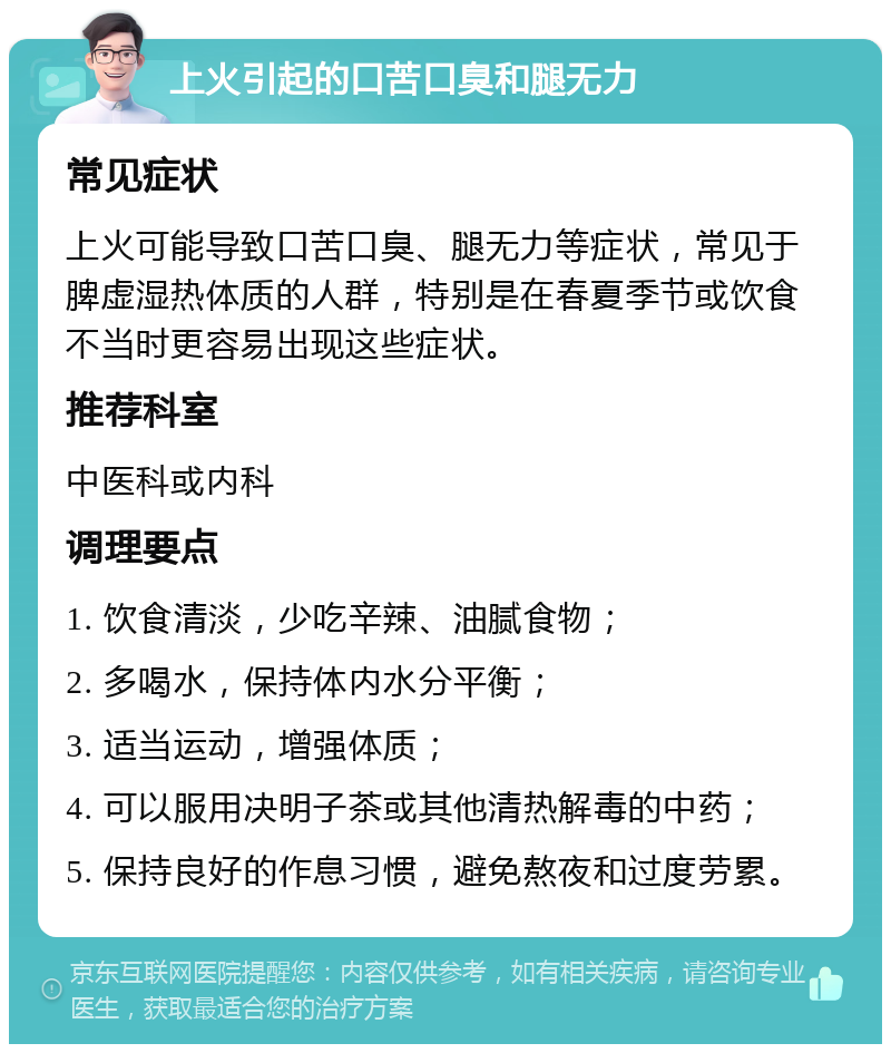 上火引起的口苦口臭和腿无力 常见症状 上火可能导致口苦口臭、腿无力等症状，常见于脾虚湿热体质的人群，特别是在春夏季节或饮食不当时更容易出现这些症状。 推荐科室 中医科或内科 调理要点 1. 饮食清淡，少吃辛辣、油腻食物； 2. 多喝水，保持体内水分平衡； 3. 适当运动，增强体质； 4. 可以服用决明子茶或其他清热解毒的中药； 5. 保持良好的作息习惯，避免熬夜和过度劳累。