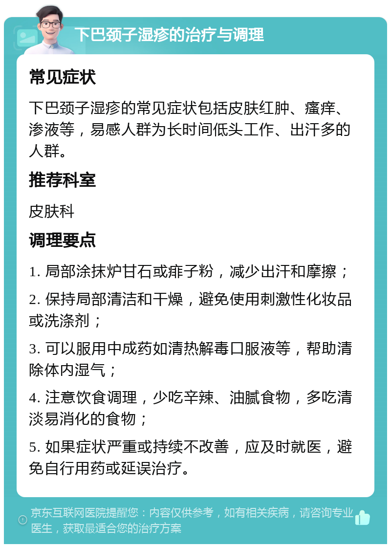 下巴颈子湿疹的治疗与调理 常见症状 下巴颈子湿疹的常见症状包括皮肤红肿、瘙痒、渗液等，易感人群为长时间低头工作、出汗多的人群。 推荐科室 皮肤科 调理要点 1. 局部涂抹炉甘石或痱子粉，减少出汗和摩擦； 2. 保持局部清洁和干燥，避免使用刺激性化妆品或洗涤剂； 3. 可以服用中成药如清热解毒口服液等，帮助清除体内湿气； 4. 注意饮食调理，少吃辛辣、油腻食物，多吃清淡易消化的食物； 5. 如果症状严重或持续不改善，应及时就医，避免自行用药或延误治疗。