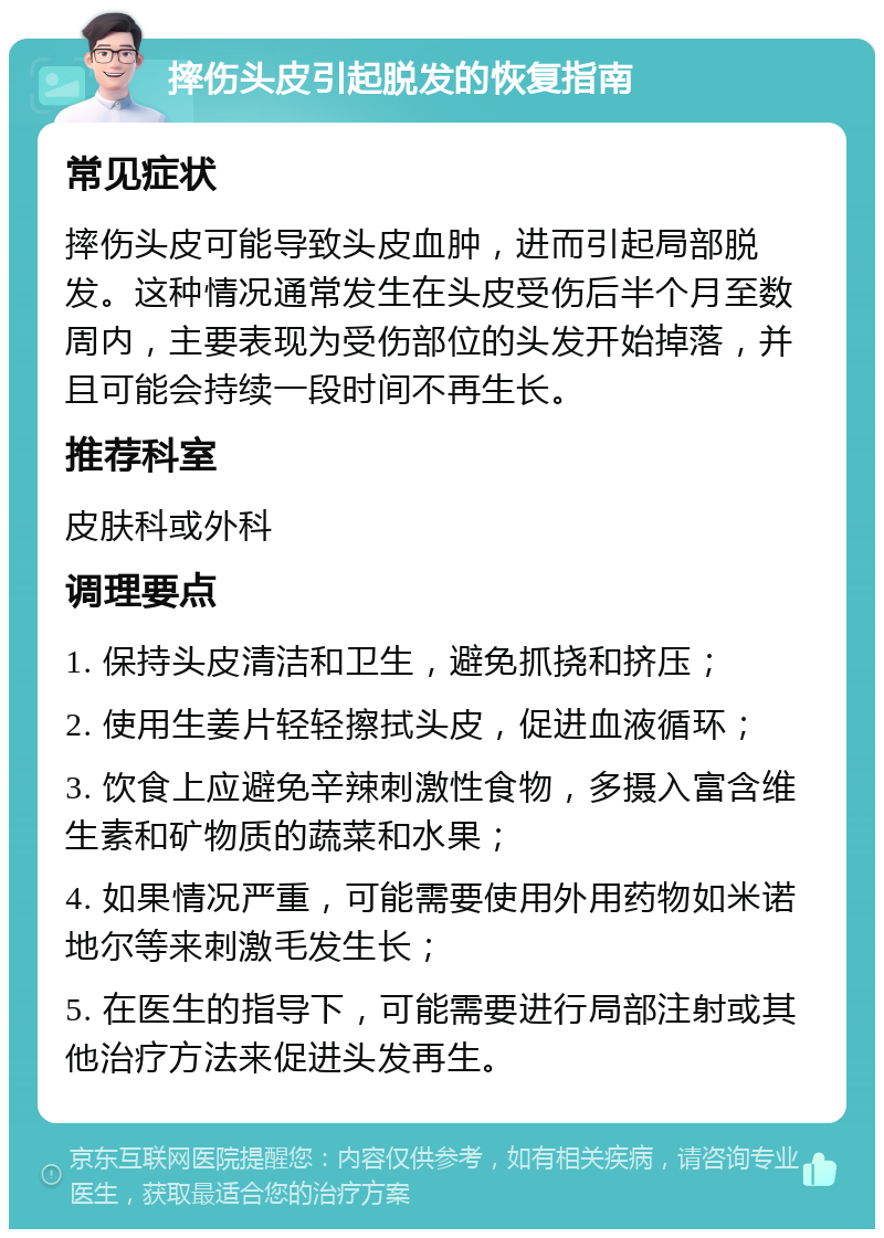 摔伤头皮引起脱发的恢复指南 常见症状 摔伤头皮可能导致头皮血肿，进而引起局部脱发。这种情况通常发生在头皮受伤后半个月至数周内，主要表现为受伤部位的头发开始掉落，并且可能会持续一段时间不再生长。 推荐科室 皮肤科或外科 调理要点 1. 保持头皮清洁和卫生，避免抓挠和挤压； 2. 使用生姜片轻轻擦拭头皮，促进血液循环； 3. 饮食上应避免辛辣刺激性食物，多摄入富含维生素和矿物质的蔬菜和水果； 4. 如果情况严重，可能需要使用外用药物如米诺地尔等来刺激毛发生长； 5. 在医生的指导下，可能需要进行局部注射或其他治疗方法来促进头发再生。