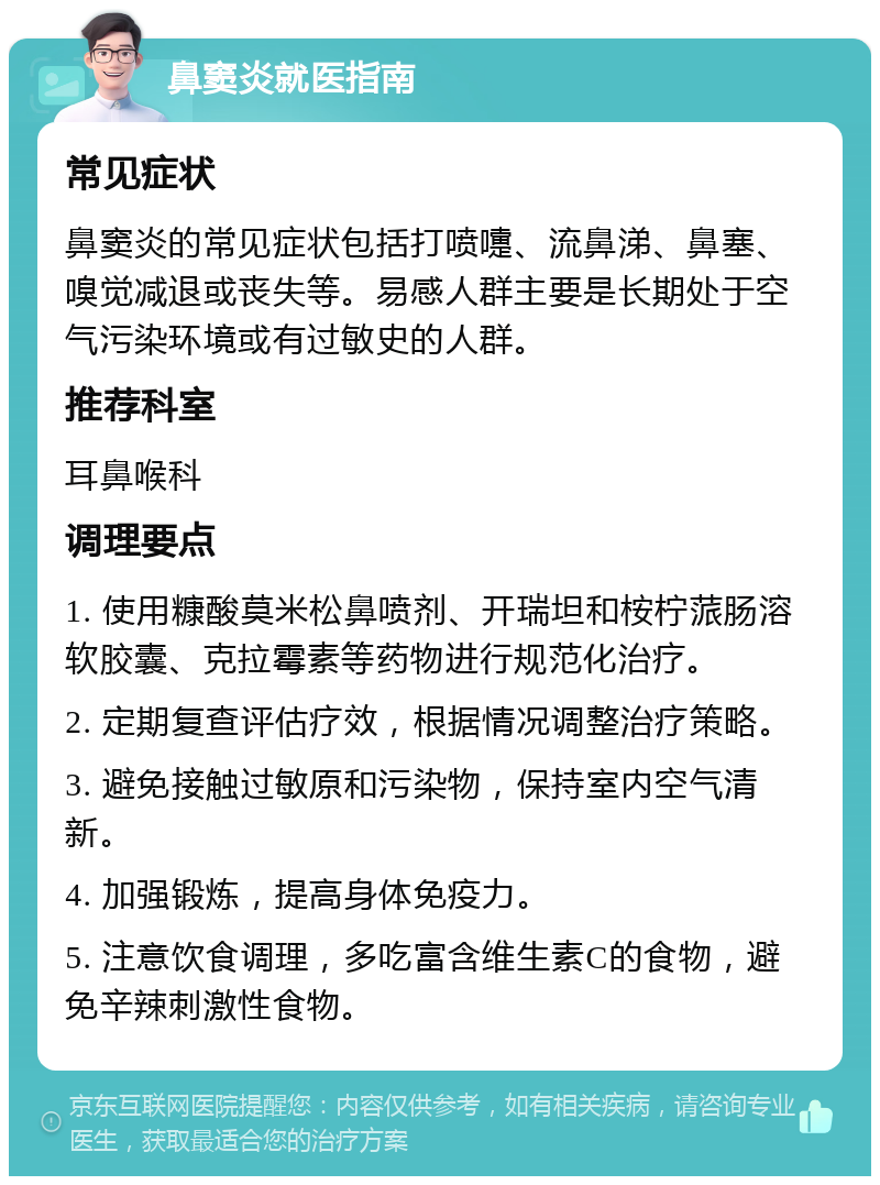 鼻窦炎就医指南 常见症状 鼻窦炎的常见症状包括打喷嚏、流鼻涕、鼻塞、嗅觉减退或丧失等。易感人群主要是长期处于空气污染环境或有过敏史的人群。 推荐科室 耳鼻喉科 调理要点 1. 使用糠酸莫米松鼻喷剂、开瑞坦和桉柠蒎肠溶软胶囊、克拉霉素等药物进行规范化治疗。 2. 定期复查评估疗效，根据情况调整治疗策略。 3. 避免接触过敏原和污染物，保持室内空气清新。 4. 加强锻炼，提高身体免疫力。 5. 注意饮食调理，多吃富含维生素C的食物，避免辛辣刺激性食物。