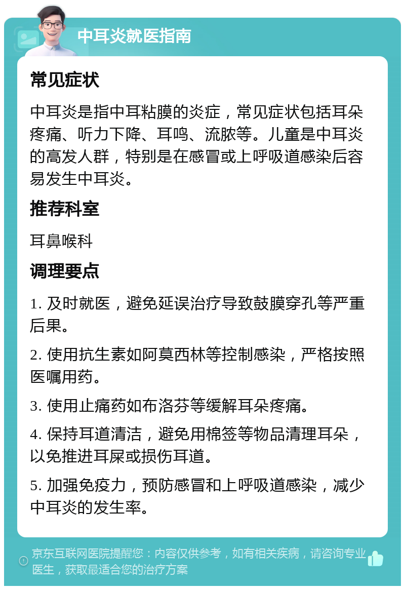 中耳炎就医指南 常见症状 中耳炎是指中耳粘膜的炎症，常见症状包括耳朵疼痛、听力下降、耳鸣、流脓等。儿童是中耳炎的高发人群，特别是在感冒或上呼吸道感染后容易发生中耳炎。 推荐科室 耳鼻喉科 调理要点 1. 及时就医，避免延误治疗导致鼓膜穿孔等严重后果。 2. 使用抗生素如阿莫西林等控制感染，严格按照医嘱用药。 3. 使用止痛药如布洛芬等缓解耳朵疼痛。 4. 保持耳道清洁，避免用棉签等物品清理耳朵，以免推进耳屎或损伤耳道。 5. 加强免疫力，预防感冒和上呼吸道感染，减少中耳炎的发生率。