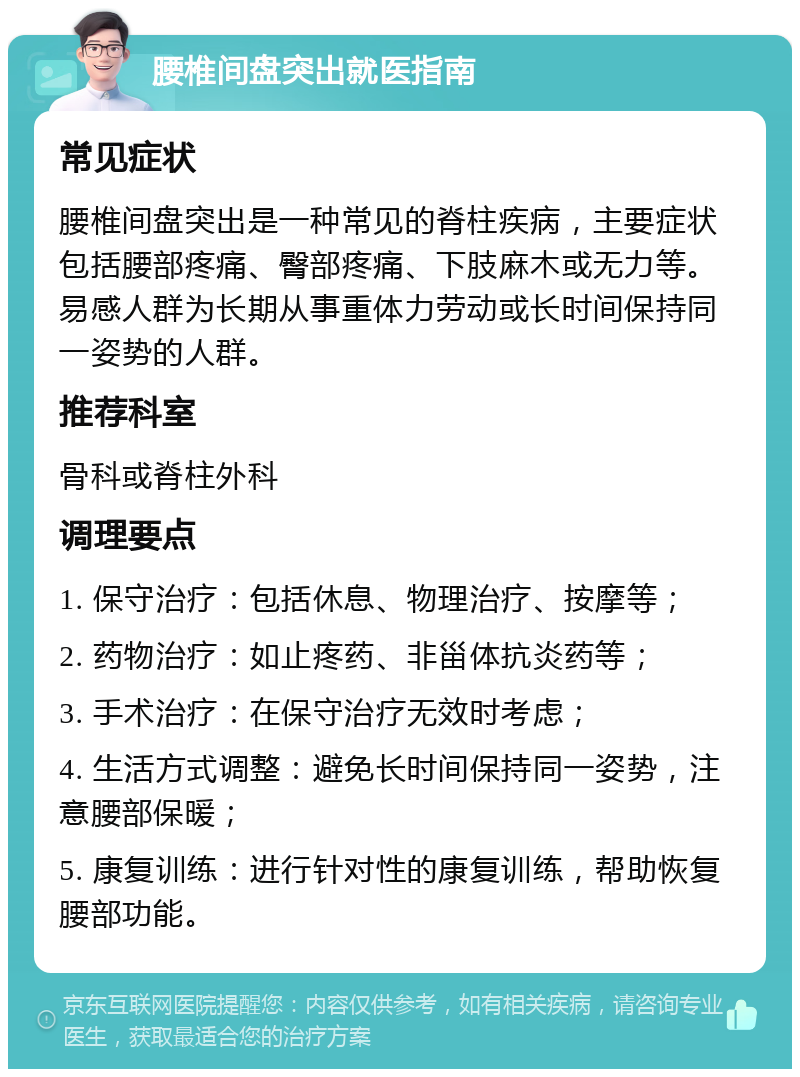 腰椎间盘突出就医指南 常见症状 腰椎间盘突出是一种常见的脊柱疾病，主要症状包括腰部疼痛、臀部疼痛、下肢麻木或无力等。易感人群为长期从事重体力劳动或长时间保持同一姿势的人群。 推荐科室 骨科或脊柱外科 调理要点 1. 保守治疗：包括休息、物理治疗、按摩等； 2. 药物治疗：如止疼药、非甾体抗炎药等； 3. 手术治疗：在保守治疗无效时考虑； 4. 生活方式调整：避免长时间保持同一姿势，注意腰部保暖； 5. 康复训练：进行针对性的康复训练，帮助恢复腰部功能。