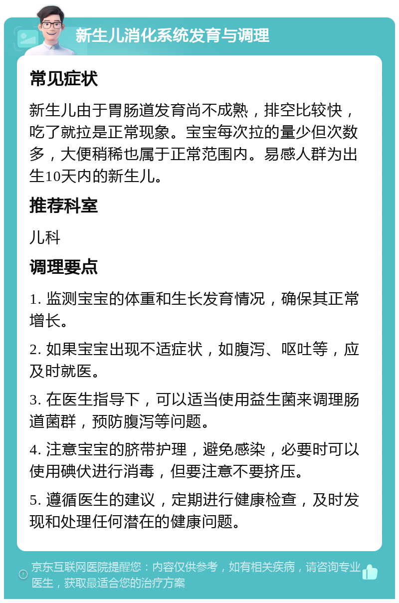 新生儿消化系统发育与调理 常见症状 新生儿由于胃肠道发育尚不成熟，排空比较快，吃了就拉是正常现象。宝宝每次拉的量少但次数多，大便稍稀也属于正常范围内。易感人群为出生10天内的新生儿。 推荐科室 儿科 调理要点 1. 监测宝宝的体重和生长发育情况，确保其正常增长。 2. 如果宝宝出现不适症状，如腹泻、呕吐等，应及时就医。 3. 在医生指导下，可以适当使用益生菌来调理肠道菌群，预防腹泻等问题。 4. 注意宝宝的脐带护理，避免感染，必要时可以使用碘伏进行消毒，但要注意不要挤压。 5. 遵循医生的建议，定期进行健康检查，及时发现和处理任何潜在的健康问题。