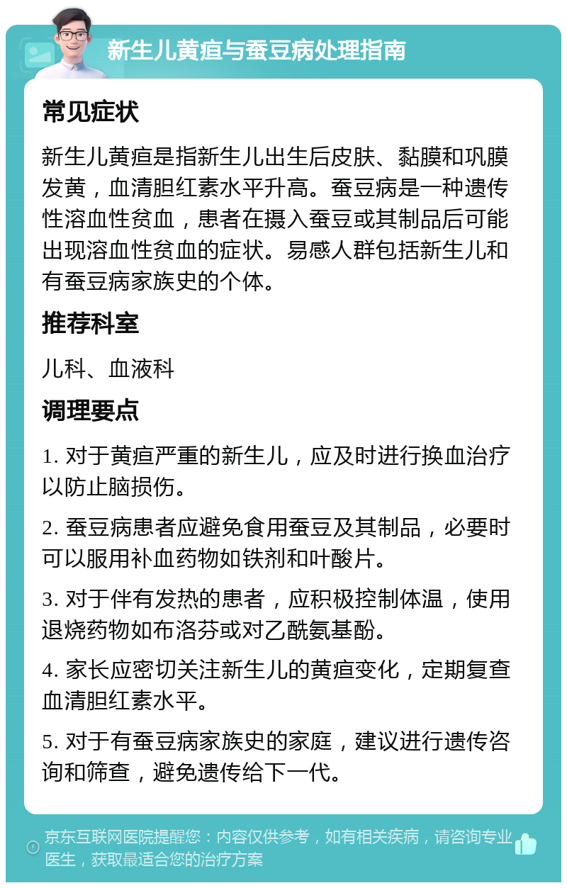 新生儿黄疸与蚕豆病处理指南 常见症状 新生儿黄疸是指新生儿出生后皮肤、黏膜和巩膜发黄，血清胆红素水平升高。蚕豆病是一种遗传性溶血性贫血，患者在摄入蚕豆或其制品后可能出现溶血性贫血的症状。易感人群包括新生儿和有蚕豆病家族史的个体。 推荐科室 儿科、血液科 调理要点 1. 对于黄疸严重的新生儿，应及时进行换血治疗以防止脑损伤。 2. 蚕豆病患者应避免食用蚕豆及其制品，必要时可以服用补血药物如铁剂和叶酸片。 3. 对于伴有发热的患者，应积极控制体温，使用退烧药物如布洛芬或对乙酰氨基酚。 4. 家长应密切关注新生儿的黄疸变化，定期复查血清胆红素水平。 5. 对于有蚕豆病家族史的家庭，建议进行遗传咨询和筛查，避免遗传给下一代。