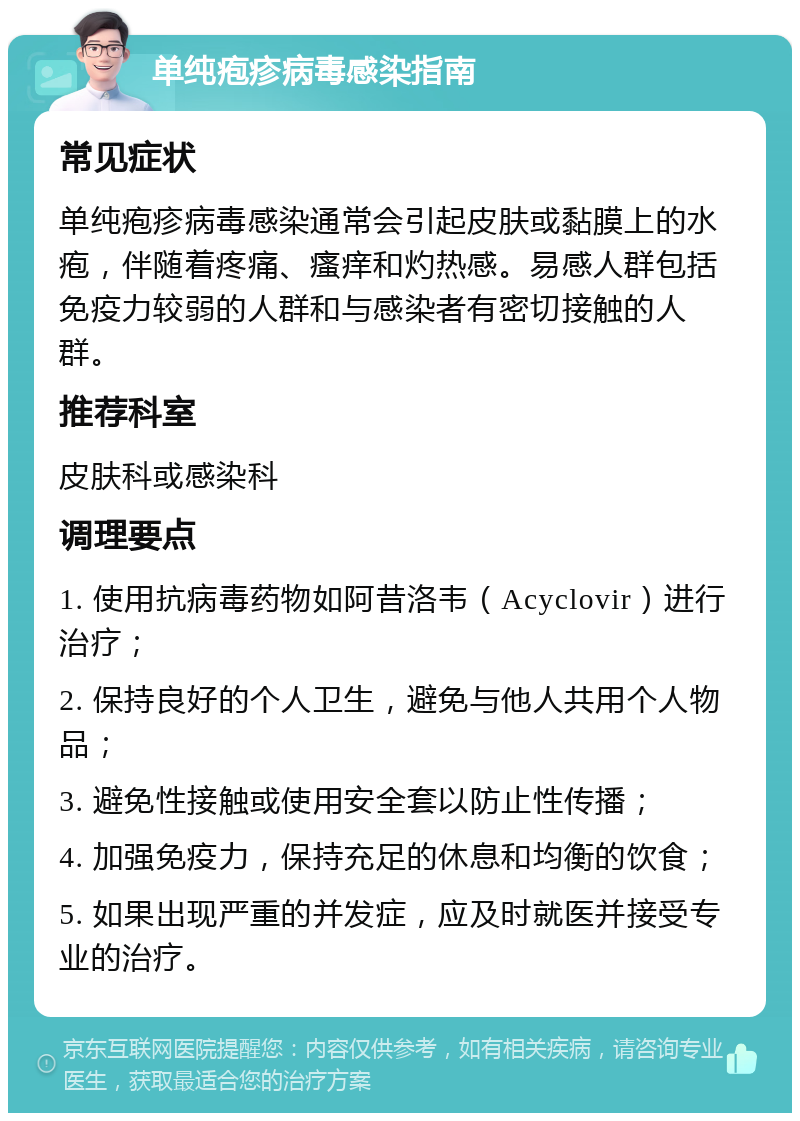 单纯疱疹病毒感染指南 常见症状 单纯疱疹病毒感染通常会引起皮肤或黏膜上的水疱，伴随着疼痛、瘙痒和灼热感。易感人群包括免疫力较弱的人群和与感染者有密切接触的人群。 推荐科室 皮肤科或感染科 调理要点 1. 使用抗病毒药物如阿昔洛韦（Acyclovir）进行治疗； 2. 保持良好的个人卫生，避免与他人共用个人物品； 3. 避免性接触或使用安全套以防止性传播； 4. 加强免疫力，保持充足的休息和均衡的饮食； 5. 如果出现严重的并发症，应及时就医并接受专业的治疗。