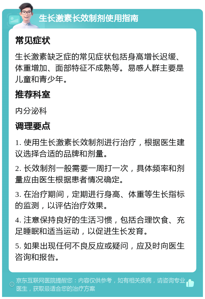 生长激素长效制剂使用指南 常见症状 生长激素缺乏症的常见症状包括身高增长迟缓、体重增加、面部特征不成熟等。易感人群主要是儿童和青少年。 推荐科室 内分泌科 调理要点 1. 使用生长激素长效制剂进行治疗，根据医生建议选择合适的品牌和剂量。 2. 长效制剂一般需要一周打一次，具体频率和剂量应由医生根据患者情况确定。 3. 在治疗期间，定期进行身高、体重等生长指标的监测，以评估治疗效果。 4. 注意保持良好的生活习惯，包括合理饮食、充足睡眠和适当运动，以促进生长发育。 5. 如果出现任何不良反应或疑问，应及时向医生咨询和报告。