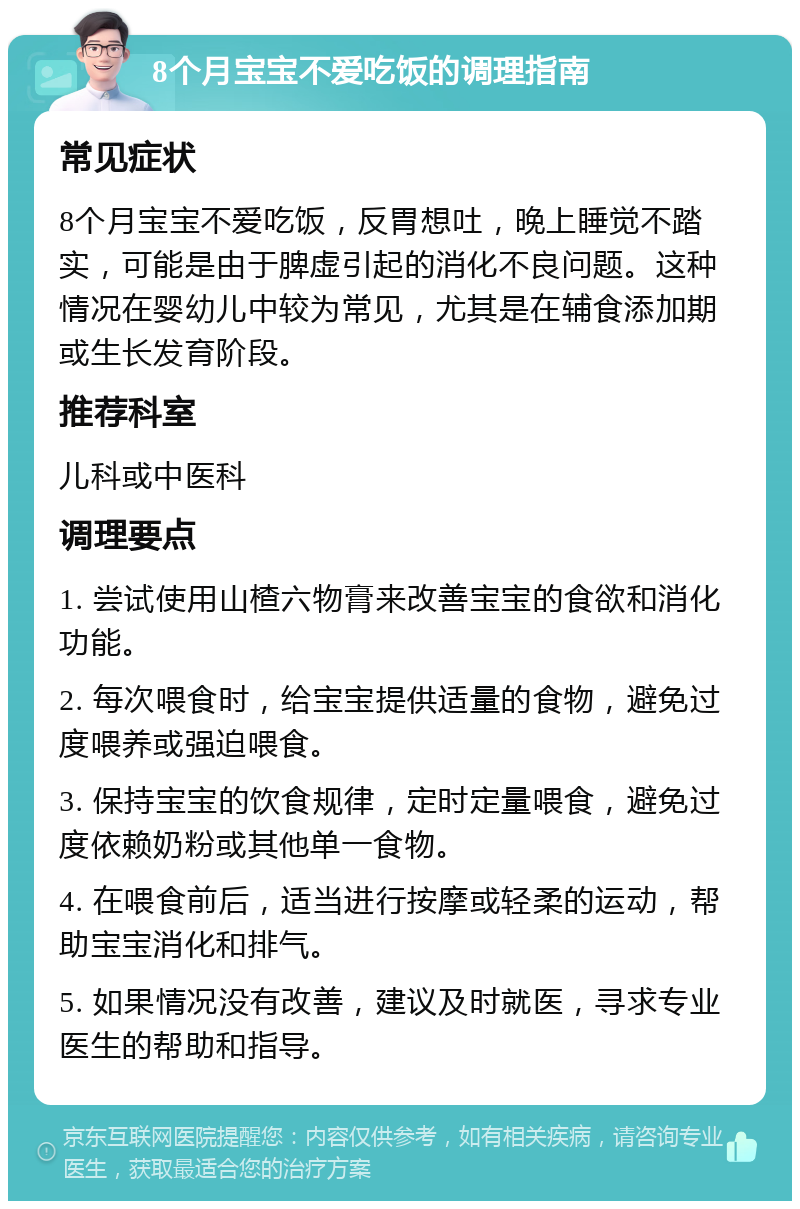 8个月宝宝不爱吃饭的调理指南 常见症状 8个月宝宝不爱吃饭，反胃想吐，晚上睡觉不踏实，可能是由于脾虚引起的消化不良问题。这种情况在婴幼儿中较为常见，尤其是在辅食添加期或生长发育阶段。 推荐科室 儿科或中医科 调理要点 1. 尝试使用山楂六物膏来改善宝宝的食欲和消化功能。 2. 每次喂食时，给宝宝提供适量的食物，避免过度喂养或强迫喂食。 3. 保持宝宝的饮食规律，定时定量喂食，避免过度依赖奶粉或其他单一食物。 4. 在喂食前后，适当进行按摩或轻柔的运动，帮助宝宝消化和排气。 5. 如果情况没有改善，建议及时就医，寻求专业医生的帮助和指导。