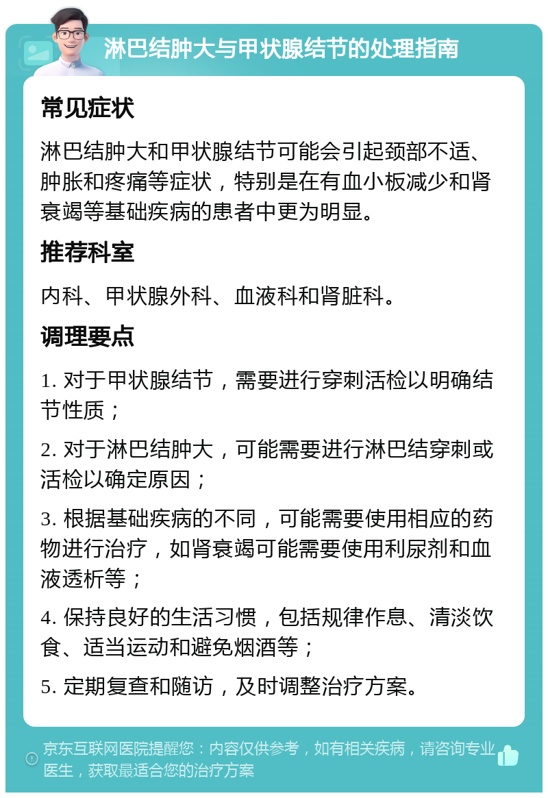 淋巴结肿大与甲状腺结节的处理指南 常见症状 淋巴结肿大和甲状腺结节可能会引起颈部不适、肿胀和疼痛等症状，特别是在有血小板减少和肾衰竭等基础疾病的患者中更为明显。 推荐科室 内科、甲状腺外科、血液科和肾脏科。 调理要点 1. 对于甲状腺结节，需要进行穿刺活检以明确结节性质； 2. 对于淋巴结肿大，可能需要进行淋巴结穿刺或活检以确定原因； 3. 根据基础疾病的不同，可能需要使用相应的药物进行治疗，如肾衰竭可能需要使用利尿剂和血液透析等； 4. 保持良好的生活习惯，包括规律作息、清淡饮食、适当运动和避免烟酒等； 5. 定期复查和随访，及时调整治疗方案。