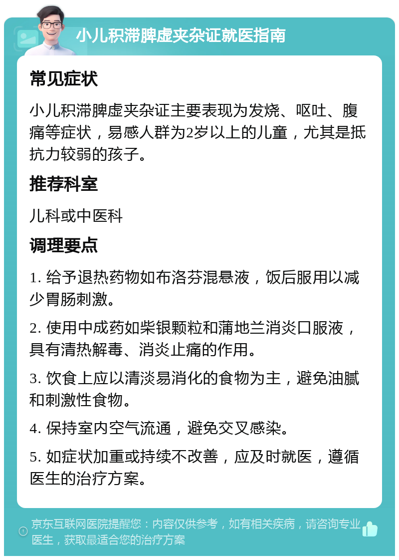 小儿积滞脾虚夹杂证就医指南 常见症状 小儿积滞脾虚夹杂证主要表现为发烧、呕吐、腹痛等症状，易感人群为2岁以上的儿童，尤其是抵抗力较弱的孩子。 推荐科室 儿科或中医科 调理要点 1. 给予退热药物如布洛芬混悬液，饭后服用以减少胃肠刺激。 2. 使用中成药如柴银颗粒和蒲地兰消炎口服液，具有清热解毒、消炎止痛的作用。 3. 饮食上应以清淡易消化的食物为主，避免油腻和刺激性食物。 4. 保持室内空气流通，避免交叉感染。 5. 如症状加重或持续不改善，应及时就医，遵循医生的治疗方案。